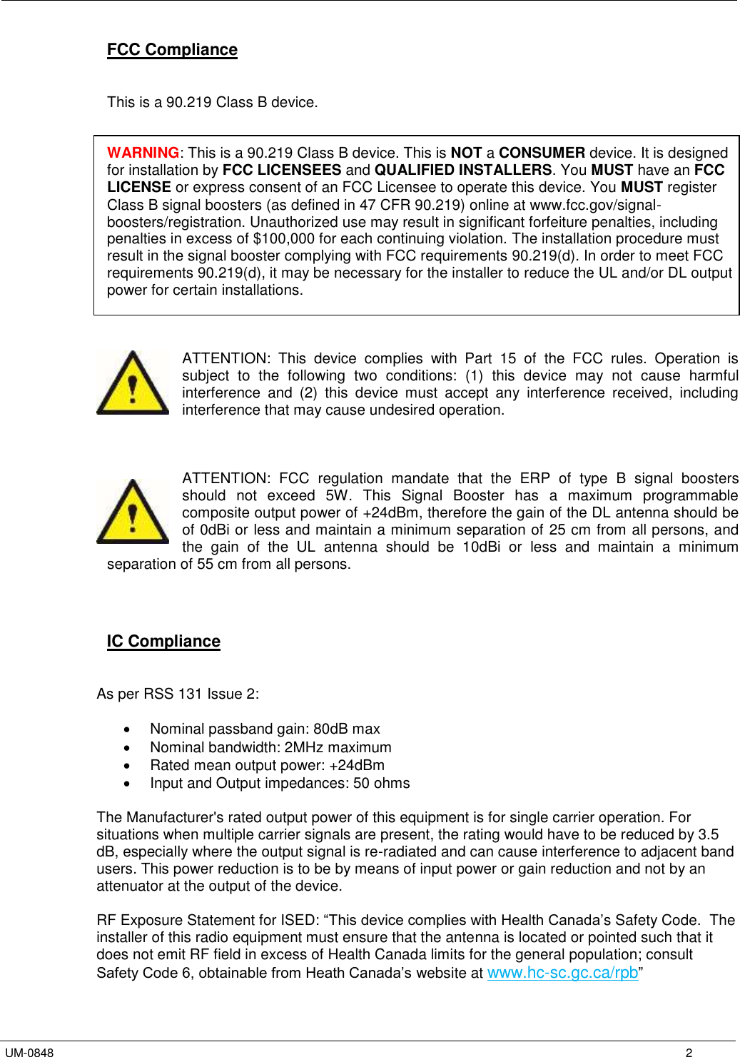   UM-0848      2 FCC Compliance   This is a 90.219 Class B device.   WARNING: This is a 90.219 Class B device. This is NOT a CONSUMER device. It is designed for installation by FCC LICENSEES and QUALIFIED INSTALLERS. You MUST have an FCC LICENSE or express consent of an FCC Licensee to operate this device. You MUST register Class B signal boosters (as defined in 47 CFR 90.219) online at www.fcc.gov/signal-boosters/registration. Unauthorized use may result in significant forfeiture penalties, including penalties in excess of $100,000 for each continuing violation. The installation procedure must result in the signal booster complying with FCC requirements 90.219(d). In order to meet FCC requirements 90.219(d), it may be necessary for the installer to reduce the UL and/or DL output power for certain installations.    ATTENTION:  This  device  complies  with  Part  15  of  the  FCC  rules.  Operation  is subject  to  the  following  two  conditions:  (1)  this  device  may  not  cause  harmful interference  and  (2)  this  device  must  accept  any  interference  received,  including interference that may cause undesired operation.    ATTENTION:  FCC  regulation  mandate  that  the  ERP  of  type  B  signal  boosters should  not  exceed  5W.  This  Signal  Booster  has  a  maximum  programmable composite output power of +24dBm, therefore the gain of the DL antenna should be of 0dBi or less and maintain a minimum separation of 25 cm from all persons, and the  gain  of  the  UL  antenna  should  be  10dBi  or  less  and  maintain  a  minimum separation of 55 cm from all persons.     IC Compliance   As per RSS 131 Issue 2:    Nominal passband gain: 80dB max   Nominal bandwidth: 2MHz maximum    Rated mean output power: +24dBm   Input and Output impedances: 50 ohms  The Manufacturer&apos;s rated output power of this equipment is for single carrier operation. For situations when multiple carrier signals are present, the rating would have to be reduced by 3.5 dB, especially where the output signal is re-radiated and can cause interference to adjacent band users. This power reduction is to be by means of input power or gain reduction and not by an attenuator at the output of the device.  RF Exposure Statement for ISED: “This device complies with Health Canada’s Safety Code.  The installer of this radio equipment must ensure that the antenna is located or pointed such that it does not emit RF field in excess of Health Canada limits for the general population; consult Safety Code 6, obtainable from Heath Canada’s website at www.hc-sc.gc.ca/rpb”  