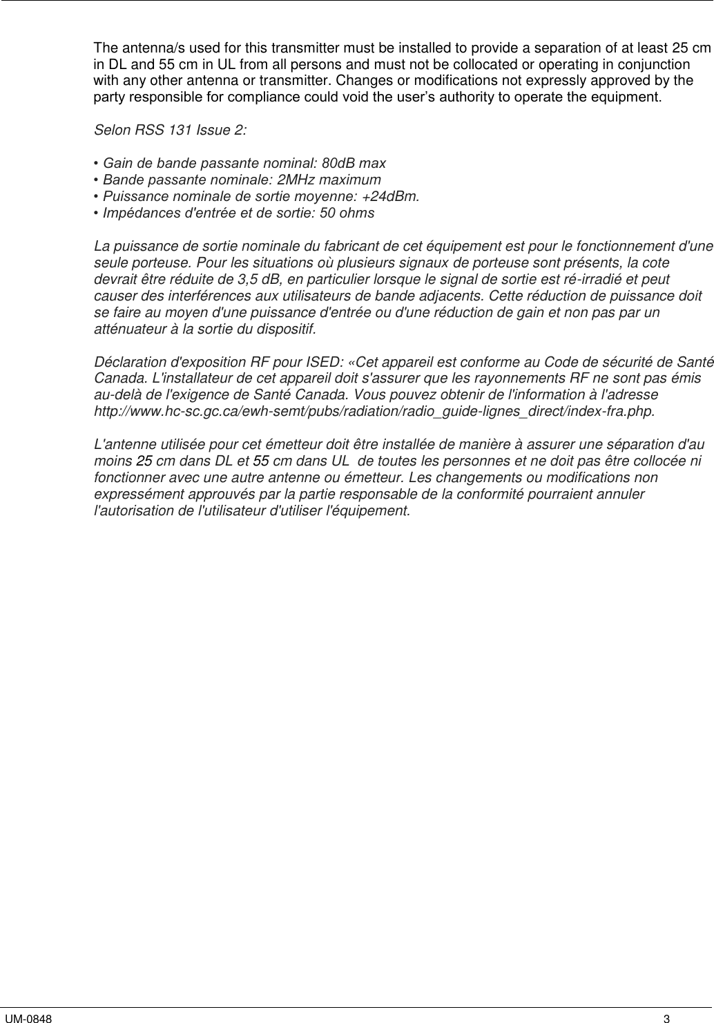   UM-0848      3 The antenna/s used for this transmitter must be installed to provide a separation of at least 25 cm in DL and 55 cm in UL from all persons and must not be collocated or operating in conjunction with any other antenna or transmitter. Changes or modifications not expressly approved by the party responsible for compliance could void the user’s authority to operate the equipment.  Selon RSS 131 Issue 2:  • Gain de bande passante nominal: 80dB max • Bande passante nominale: 2MHz maximum  • Puissance nominale de sortie moyenne: +24dBm. • Impédances d&apos;entrée et de sortie: 50 ohms  La puissance de sortie nominale du fabricant de cet équipement est pour le fonctionnement d&apos;une seule porteuse. Pour les situations où plusieurs signaux de porteuse sont présents, la cote devrait être réduite de 3,5 dB, en particulier lorsque le signal de sortie est ré-irradié et peut causer des interférences aux utilisateurs de bande adjacents. Cette réduction de puissance doit se faire au moyen d&apos;une puissance d&apos;entrée ou d&apos;une réduction de gain et non pas par un atténuateur à la sortie du dispositif.  Déclaration d&apos;exposition RF pour ISED: «Cet appareil est conforme au Code de sécurité de Santé Canada. L&apos;installateur de cet appareil doit s&apos;assurer que les rayonnements RF ne sont pas émis au-delà de l&apos;exigence de Santé Canada. Vous pouvez obtenir de l&apos;information à l&apos;adresse http://www.hc-sc.gc.ca/ewh-semt/pubs/radiation/radio_guide-lignes_direct/index-fra.php.  L&apos;antenne utilisée pour cet émetteur doit être installée de manière à assurer une séparation d&apos;au moins 25 cm dans DL et 55 cm dans UL  de toutes les personnes et ne doit pas être collocée ni fonctionner avec une autre antenne ou émetteur. Les changements ou modifications non expressément approuvés par la partie responsable de la conformité pourraient annuler l&apos;autorisation de l&apos;utilisateur d&apos;utiliser l&apos;équipement. 