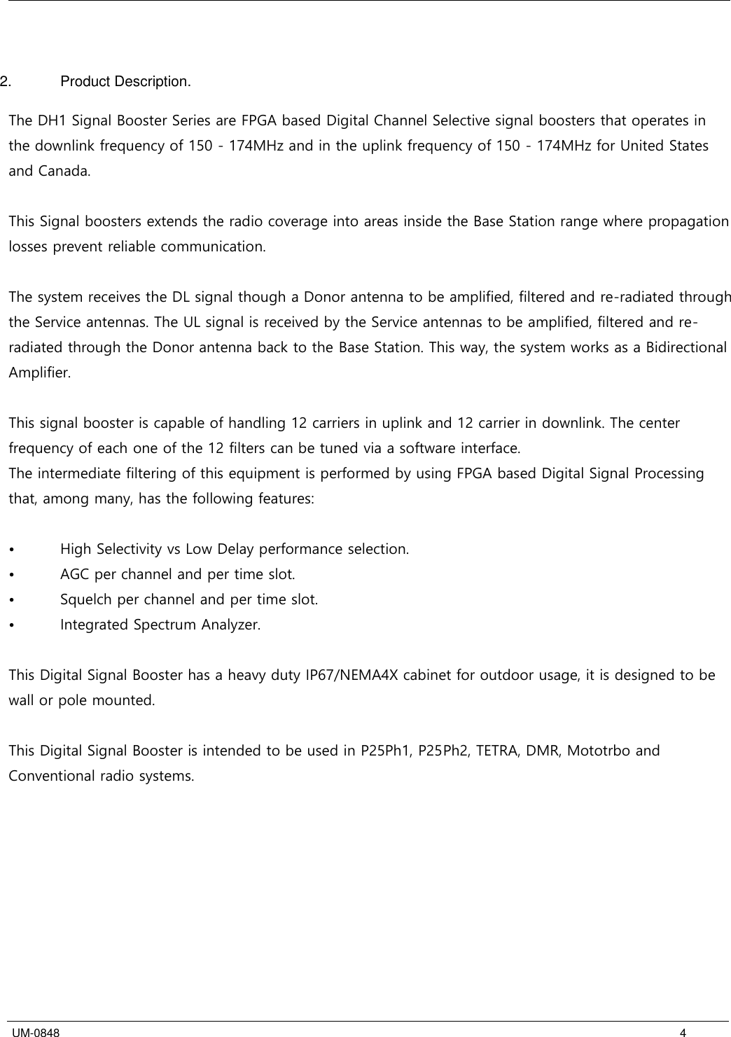   UM-0848      4   2.  Product Description.  The DH1 Signal Booster Series are FPGA based Digital Channel Selective signal boosters that operates in the downlink frequency of 150 - 174MHz and in the uplink frequency of 150 - 174MHz for United States and Canada.  This Signal boosters extends the radio coverage into areas inside the Base Station range where propagation losses prevent reliable communication.   The system receives the DL signal though a Donor antenna to be amplified, filtered and re-radiated through the Service antennas. The UL signal is received by the Service antennas to be amplified, filtered and re-radiated through the Donor antenna back to the Base Station. This way, the system works as a Bidirectional Amplifier.  This signal booster is capable of handling 12 carriers in uplink and 12 carrier in downlink. The center frequency of each one of the 12 filters can be tuned via a software interface.   The intermediate filtering of this equipment is performed by using FPGA based Digital Signal Processing that, among many, has the following features:  •  High Selectivity vs Low Delay performance selection. •  AGC per channel and per time slot. •  Squelch per channel and per time slot. •  Integrated Spectrum Analyzer.  This Digital Signal Booster has a heavy duty IP67/NEMA4X cabinet for outdoor usage, it is designed to be wall or pole mounted.  This Digital Signal Booster is intended to be used in P25Ph1, P25Ph2, TETRA, DMR, Mototrbo and Conventional radio systems. 