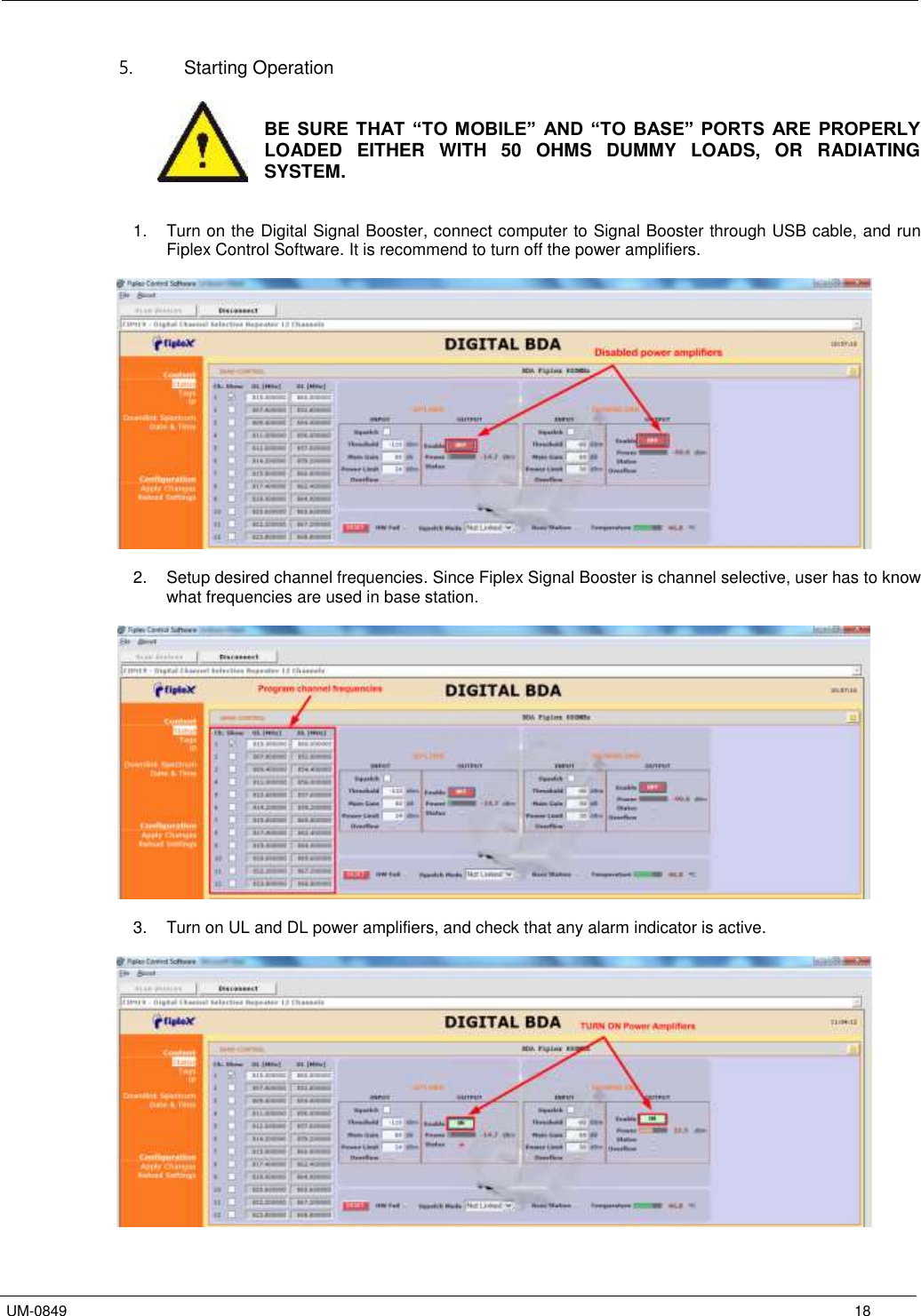   UM-0849      18 5.  Starting Operation    BE SURE THAT “TO  MOBILE”  AND “TO  BASE”  PORTS  ARE PROPERLY LOADED  EITHER  WITH  50  OHMS  DUMMY  LOADS,  OR  RADIATING SYSTEM.   1.  Turn on the Digital Signal Booster, connect computer to Signal Booster through USB cable, and run Fiplex Control Software. It is recommend to turn off the power amplifiers.    2.  Setup desired channel frequencies. Since Fiplex Signal Booster is channel selective, user has to know what frequencies are used in base station.    3.  Turn on UL and DL power amplifiers, and check that any alarm indicator is active.    