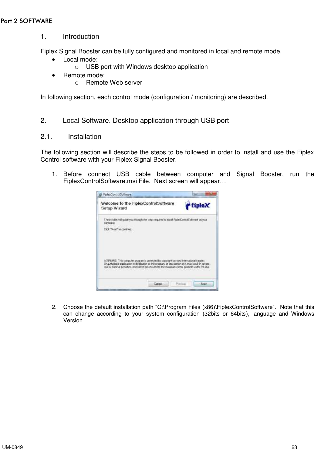   UM-0849      23 Part 2 SOFTWARE  1.  Introduction  Fiplex Signal Booster can be fully configured and monitored in local and remote mode.  Local mode: o USB port with Windows desktop application  Remote mode: o Remote Web server  In following section, each control mode (configuration / monitoring) are described.    2.  Local Software. Desktop application through USB port  2.1.  Installation  The following section will describe the steps to be followed in order to install and use the Fiplex Control software with your Fiplex Signal Booster.  1.  Before  connect  USB  cable  between  computer  and  Signal  Booster,  run  the FiplexControlSoftware.msi File.  Next screen will appear…      2. Choose the default installation path “C:\Program Files (x86)\FiplexControlSoftware”.  Note that this can  change  according  to  your  system  configuration  (32bits  or  64bits),  language  and  Windows Version.  
