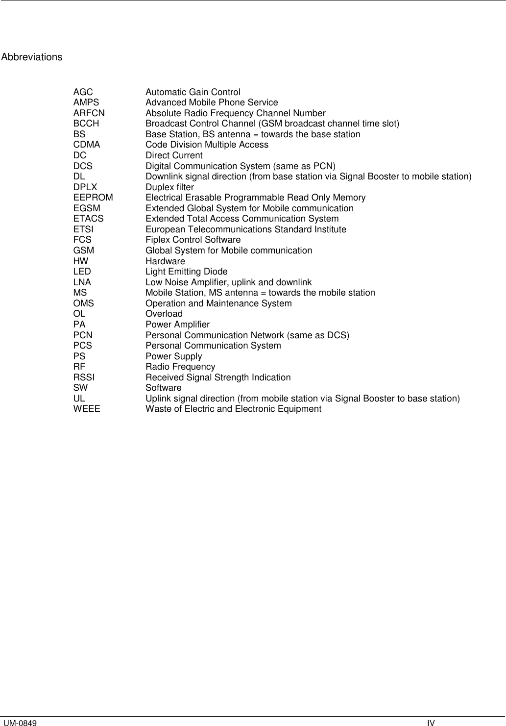   UM-0849    IV   Abbreviations   AGC     Automatic Gain Control AMPS     Advanced Mobile Phone Service ARFCN    Absolute Radio Frequency Channel Number BCCH     Broadcast Control Channel (GSM broadcast channel time slot) BS     Base Station, BS antenna = towards the base station CDMA     Code Division Multiple Access DC     Direct Current DCS     Digital Communication System (same as PCN) DL     Downlink signal direction (from base station via Signal Booster to mobile station) DPLX     Duplex filter EEPROM   Electrical Erasable Programmable Read Only Memory EGSM     Extended Global System for Mobile communication ETACS    Extended Total Access Communication System ETSI     European Telecommunications Standard Institute FCS    Fiplex Control Software GSM     Global System for Mobile communication HW     Hardware LED     Light Emitting Diode LNA     Low Noise Amplifier, uplink and downlink MS     Mobile Station, MS antenna = towards the mobile station OMS     Operation and Maintenance System OL    Overload  PA     Power Amplifier PCN     Personal Communication Network (same as DCS) PCS     Personal Communication System PS     Power Supply RF     Radio Frequency RSSI     Received Signal Strength Indication SW     Software UL     Uplink signal direction (from mobile station via Signal Booster to base station) WEEE    Waste of Electric and Electronic Equipment                      