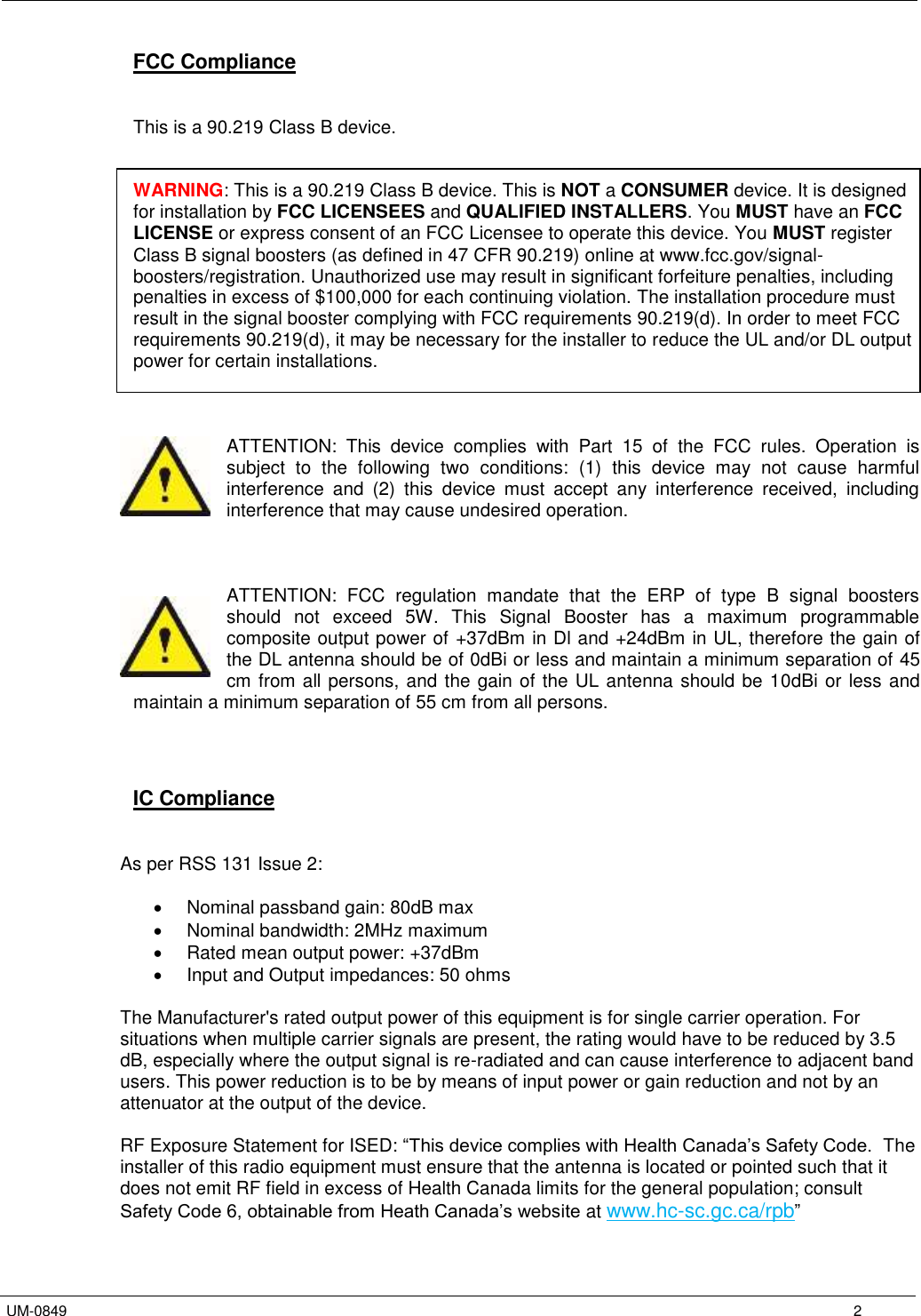   UM-0849      2 FCC Compliance   This is a 90.219 Class B device.   WARNING: This is a 90.219 Class B device. This is NOT a CONSUMER device. It is designed for installation by FCC LICENSEES and QUALIFIED INSTALLERS. You MUST have an FCC LICENSE or express consent of an FCC Licensee to operate this device. You MUST register Class B signal boosters (as defined in 47 CFR 90.219) online at www.fcc.gov/signal-boosters/registration. Unauthorized use may result in significant forfeiture penalties, including penalties in excess of $100,000 for each continuing violation. The installation procedure must result in the signal booster complying with FCC requirements 90.219(d). In order to meet FCC requirements 90.219(d), it may be necessary for the installer to reduce the UL and/or DL output power for certain installations.    ATTENTION:  This  device  complies  with  Part  15  of  the  FCC  rules.  Operation  is subject  to  the  following  two  conditions:  (1)  this  device  may  not  cause  harmful interference  and  (2)  this  device  must  accept  any  interference  received,  including interference that may cause undesired operation.    ATTENTION:  FCC  regulation  mandate  that  the  ERP  of  type  B  signal  boosters should  not  exceed  5W.  This  Signal  Booster  has  a  maximum  programmable composite output power of +37dBm in Dl and +24dBm in UL, therefore the gain of the DL antenna should be of 0dBi or less and maintain a minimum separation of 45 cm from all persons, and the gain of the UL antenna should be 10dBi or less and maintain a minimum separation of 55 cm from all persons.     IC Compliance   As per RSS 131 Issue 2:    Nominal passband gain: 80dB max   Nominal bandwidth: 2MHz maximum    Rated mean output power: +37dBm   Input and Output impedances: 50 ohms  The Manufacturer&apos;s rated output power of this equipment is for single carrier operation. For situations when multiple carrier signals are present, the rating would have to be reduced by 3.5 dB, especially where the output signal is re-radiated and can cause interference to adjacent band users. This power reduction is to be by means of input power or gain reduction and not by an attenuator at the output of the device.  RF Exposure Statement for ISED: “This device complies with Health Canada’s Safety Code.  The installer of this radio equipment must ensure that the antenna is located or pointed such that it does not emit RF field in excess of Health Canada limits for the general population; consult Safety Code 6, obtainable from Heath Canada’s website at www.hc-sc.gc.ca/rpb”  