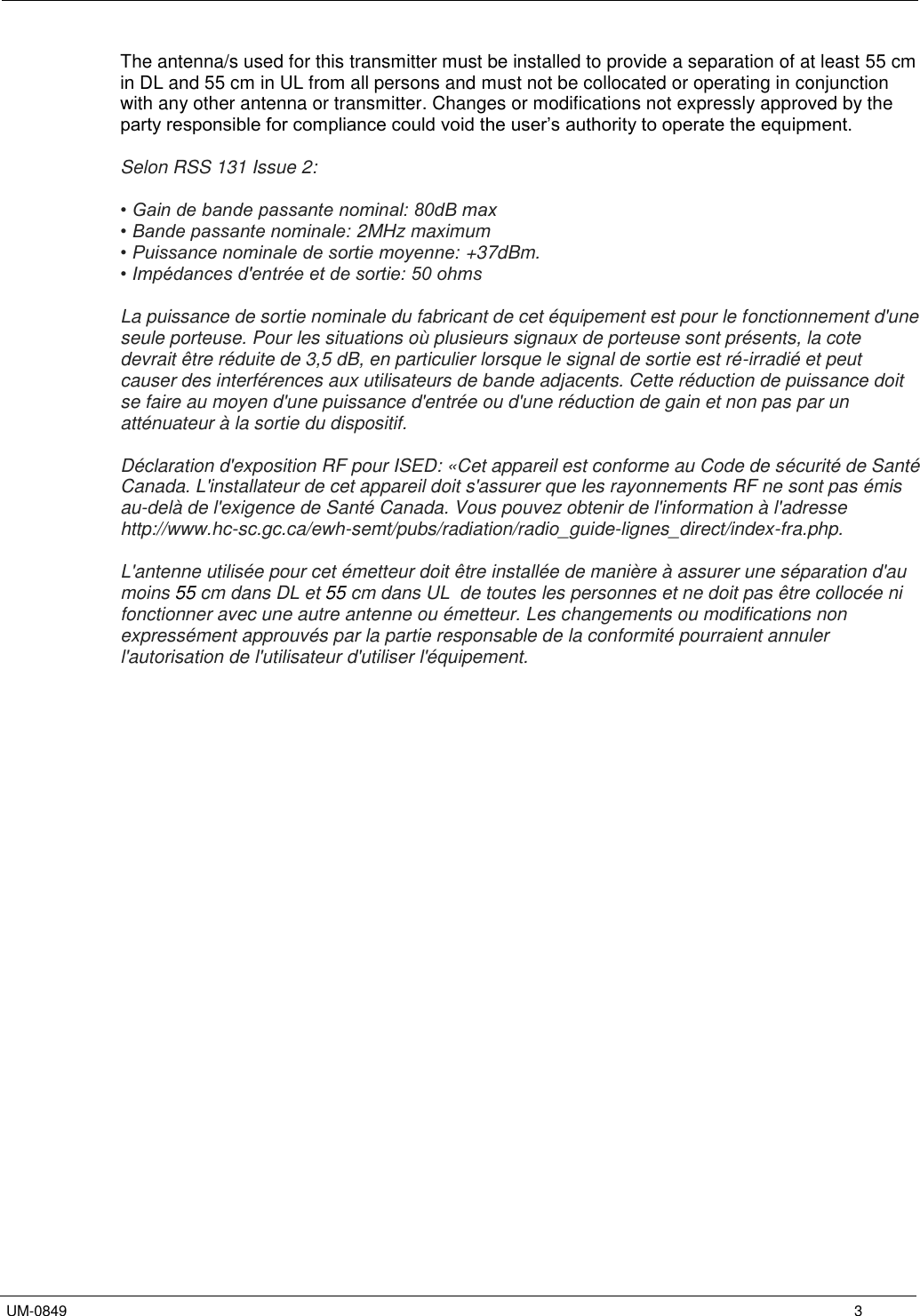   UM-0849      3 The antenna/s used for this transmitter must be installed to provide a separation of at least 55 cm in DL and 55 cm in UL from all persons and must not be collocated or operating in conjunction with any other antenna or transmitter. Changes or modifications not expressly approved by the party responsible for compliance could void the user’s authority to operate the equipment.  Selon RSS 131 Issue 2:  • Gain de bande passante nominal: 80dB max • Bande passante nominale: 2MHz maximum  • Puissance nominale de sortie moyenne: +37dBm. • Impédances d&apos;entrée et de sortie: 50 ohms  La puissance de sortie nominale du fabricant de cet équipement est pour le fonctionnement d&apos;une seule porteuse. Pour les situations où plusieurs signaux de porteuse sont présents, la cote devrait être réduite de 3,5 dB, en particulier lorsque le signal de sortie est ré-irradié et peut causer des interférences aux utilisateurs de bande adjacents. Cette réduction de puissance doit se faire au moyen d&apos;une puissance d&apos;entrée ou d&apos;une réduction de gain et non pas par un atténuateur à la sortie du dispositif.  Déclaration d&apos;exposition RF pour ISED: «Cet appareil est conforme au Code de sécurité de Santé Canada. L&apos;installateur de cet appareil doit s&apos;assurer que les rayonnements RF ne sont pas émis au-delà de l&apos;exigence de Santé Canada. Vous pouvez obtenir de l&apos;information à l&apos;adresse http://www.hc-sc.gc.ca/ewh-semt/pubs/radiation/radio_guide-lignes_direct/index-fra.php.  L&apos;antenne utilisée pour cet émetteur doit être installée de manière à assurer une séparation d&apos;au moins 55 cm dans DL et 55 cm dans UL  de toutes les personnes et ne doit pas être collocée ni fonctionner avec une autre antenne ou émetteur. Les changements ou modifications non expressément approuvés par la partie responsable de la conformité pourraient annuler l&apos;autorisation de l&apos;utilisateur d&apos;utiliser l&apos;équipement. 