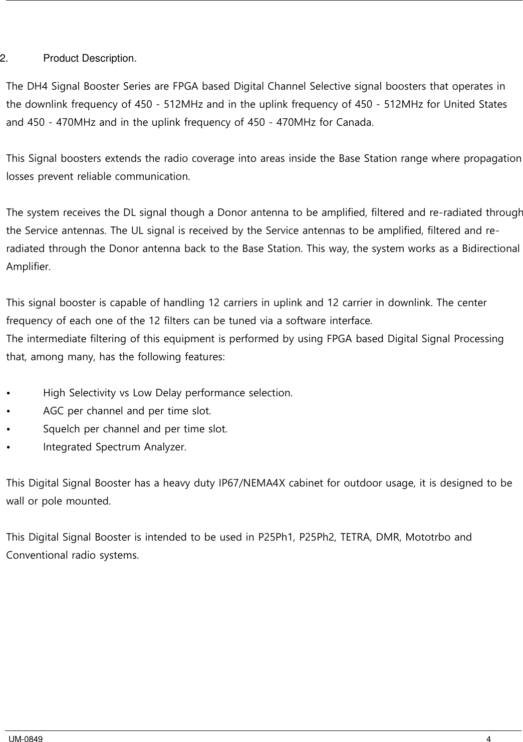   UM-0849      4   2.  Product Description.  The DH4 Signal Booster Series are FPGA based Digital Channel Selective signal boosters that operates in the downlink frequency of 450 - 512MHz and in the uplink frequency of 450 - 512MHz for United States and 450 - 470MHz and in the uplink frequency of 450 - 470MHz for Canada.  This Signal boosters extends the radio coverage into areas inside the Base Station range where propagation losses prevent reliable communication.   The system receives the DL signal though a Donor antenna to be amplified, filtered and re-radiated through the Service antennas. The UL signal is received by the Service antennas to be amplified, filtered and re-radiated through the Donor antenna back to the Base Station. This way, the system works as a Bidirectional Amplifier.  This signal booster is capable of handling 12 carriers in uplink and 12 carrier in downlink. The center frequency of each one of the 12 filters can be tuned via a software interface.   The intermediate filtering of this equipment is performed by using FPGA based Digital Signal Processing that, among many, has the following features:  •  High Selectivity vs Low Delay performance selection. •  AGC per channel and per time slot. •  Squelch per channel and per time slot. •  Integrated Spectrum Analyzer.  This Digital Signal Booster has a heavy duty IP67/NEMA4X cabinet for outdoor usage, it is designed to be wall or pole mounted.  This Digital Signal Booster is intended to be used in P25Ph1, P25Ph2, TETRA, DMR, Mototrbo and Conventional radio systems. 