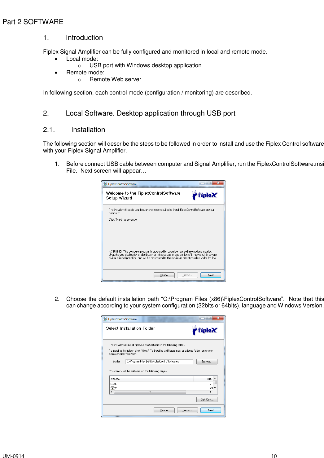  UM-0914    10 Part 2 SOFTWARE  1.  Introduction  Fiplex Signal Amplifier can be fully configured and monitored in local and remote mode.   Local mode: o  USB port with Windows desktop application   Remote mode: o  Remote Web server  In following section, each control mode (configuration / monitoring) are described.    2.  Local Software. Desktop application through USB port  2.1.  Installation  The following section will describe the steps to be followed in order to install and use the Fiplex Control software with your Fiplex Signal Amplifier.  1.  Before connect USB cable between computer and Signal Amplifier, run the FiplexControlSoftware.msi File.  Next screen will appear…      2.  Choose the default installation path “C:\Program Files (x86)\FiplexControlSoftware”.  Note that this can change according to your system configuration (32bits or 64bits), language and Windows Version.   
