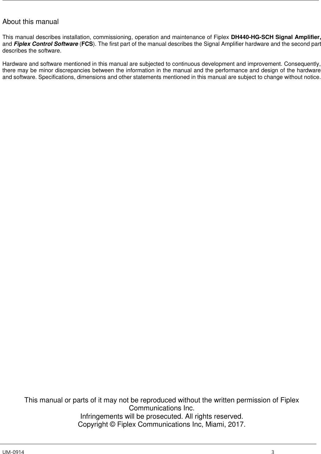  UM-0914    3 About this manual  This manual describes installation, commissioning, operation and maintenance of Fiplex DH440-HG-SCH Signal Amplifier, and Fiplex Control Software (FCS). The first part of the manual describes the Signal Amplifier hardware and the second part describes the software.  Hardware and software mentioned in this manual are subjected to continuous development and improvement. Consequently, there may be minor discrepancies between the information in the manual and the performance and design of the hardware and software. Specifications, dimensions and other statements mentioned in this manual are subject to change without notice.                                            This manual or parts of it may not be reproduced without the written permission of Fiplex Communications Inc. Infringements will be prosecuted. All rights reserved. Copyright © Fiplex Communications Inc, Miami, 2017.   