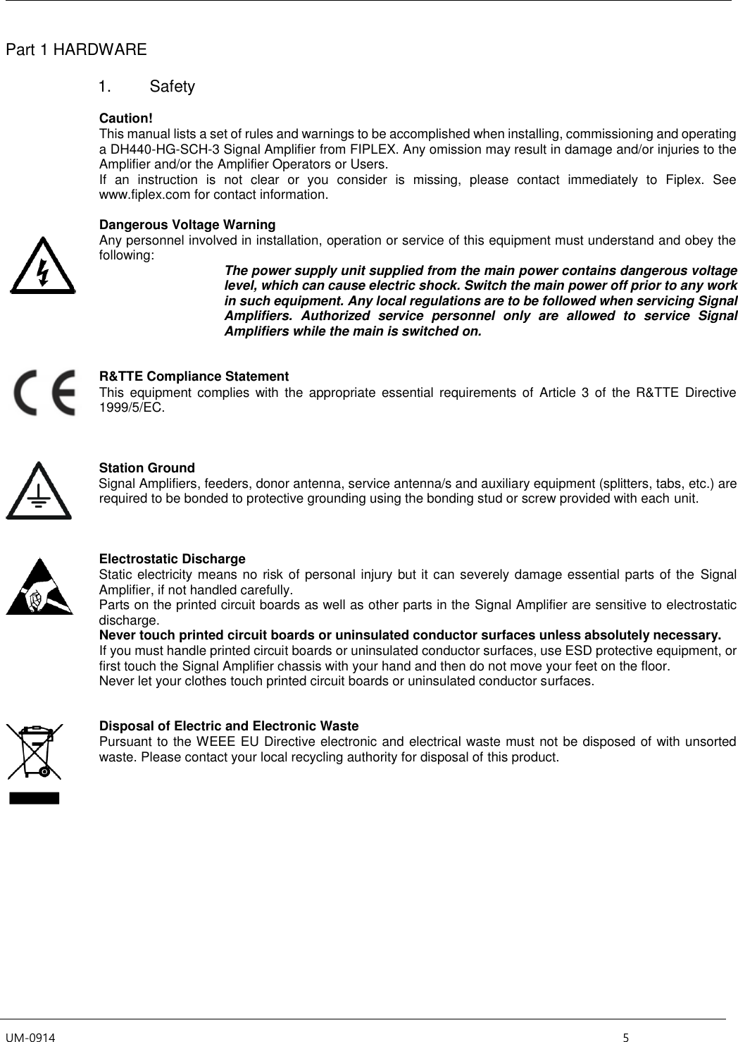  UM-0914    5 Part 1 HARDWARE  1.  Safety  Caution! This manual lists a set of rules and warnings to be accomplished when installing, commissioning and operating a DH440-HG-SCH-3 Signal Amplifier from FIPLEX. Any omission may result in damage and/or injuries to the Amplifier and/or the Amplifier Operators or Users.  If  an  instruction  is  not  clear  or  you  consider  is  missing,  please  contact  immediately  to  Fiplex.  See www.fiplex.com for contact information.  Dangerous Voltage Warning Any personnel involved in installation, operation or service of this equipment must understand and obey the following:  The power supply unit supplied from the main power contains dangerous voltage level, which can cause electric shock. Switch the main power off prior to any work in such equipment. Any local regulations are to be followed when servicing Signal Amplifiers.  Authorized  service  personnel  only  are  allowed  to  service  Signal Amplifiers while the main is switched on.   R&amp;TTE Compliance Statement This  equipment  complies with  the  appropriate  essential  requirements of  Article  3 of  the  R&amp;TTE  Directive 1999/5/EC.    Station Ground     Signal Amplifiers, feeders, donor antenna, service antenna/s and auxiliary equipment (splitters, tabs, etc.) are required to be bonded to protective grounding using the bonding stud or screw provided with each unit.    Electrostatic Discharge Static electricity means no risk of personal injury but it can severely damage essential parts of the  Signal Amplifier, if not handled carefully. Parts on the printed circuit boards as well as other parts in the Signal Amplifier are sensitive to electrostatic discharge. Never touch printed circuit boards or uninsulated conductor surfaces unless absolutely necessary. If you must handle printed circuit boards or uninsulated conductor surfaces, use ESD protective equipment, or first touch the Signal Amplifier chassis with your hand and then do not move your feet on the floor. Never let your clothes touch printed circuit boards or uninsulated conductor surfaces.   Disposal of Electric and Electronic Waste Pursuant to the WEEE EU Directive electronic and electrical waste must not be disposed of with unsorted waste. Please contact your local recycling authority for disposal of this product.        