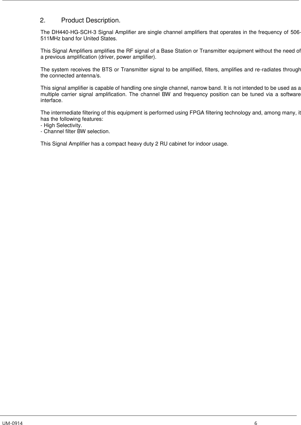  UM-0914    6 2.  Product Description.  The DH440-HG-SCH-3 Signal Amplifier are single channel amplifiers that operates in the frequency of 506-511MHz band for United States.   This Signal Amplifiers amplifies the RF signal of a Base Station or Transmitter equipment without the need of a previous amplification (driver, power amplifier).   The system receives the BTS or Transmitter signal to be amplified, filters, amplifies and re-radiates through the connected antenna/s.   This signal amplifier is capable of handling one single channel, narrow band. It is not intended to be used as a multiple  carrier  signal amplification. The channel  BW  and frequency position can be  tuned  via a software interface.    The intermediate filtering of this equipment is performed using FPGA filtering technology and, among many, it has the following features: - High Selectivity. - Channel filter BW selection.  This Signal Amplifier has a compact heavy duty 2 RU cabinet for indoor usage.     