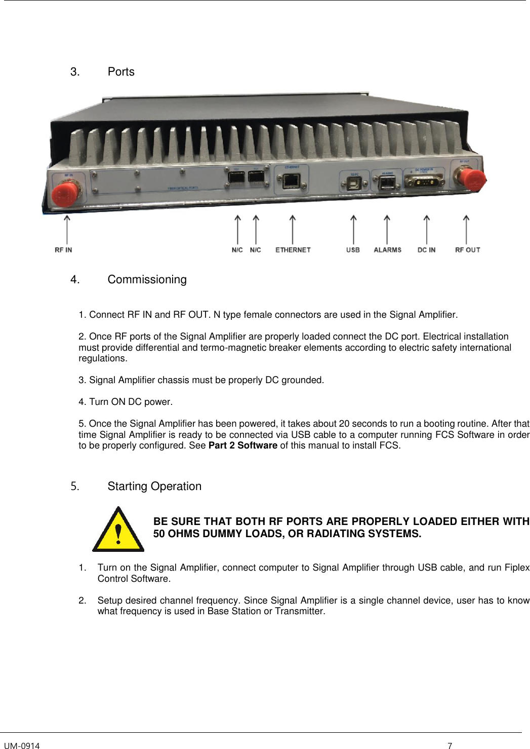  UM-0914    7    3.  Ports    4.  Commissioning   1. Connect RF IN and RF OUT. N type female connectors are used in the Signal Amplifier.  2. Once RF ports of the Signal Amplifier are properly loaded connect the DC port. Electrical installation must provide differential and termo-magnetic breaker elements according to electric safety international regulations.  3. Signal Amplifier chassis must be properly DC grounded.   4. Turn ON DC power.  5. Once the Signal Amplifier has been powered, it takes about 20 seconds to run a booting routine. After that time Signal Amplifier is ready to be connected via USB cable to a computer running FCS Software in order to be properly configured. See Part 2 Software of this manual to install FCS.   5.  Starting Operation    BE SURE THAT BOTH RF PORTS ARE PROPERLY LOADED EITHER WITH 50 OHMS DUMMY LOADS, OR RADIATING SYSTEMS.   1.  Turn on the Signal Amplifier, connect computer to Signal Amplifier through USB cable, and run Fiplex Control Software.  2.  Setup desired channel frequency. Since Signal Amplifier is a single channel device, user has to know what frequency is used in Base Station or Transmitter.  