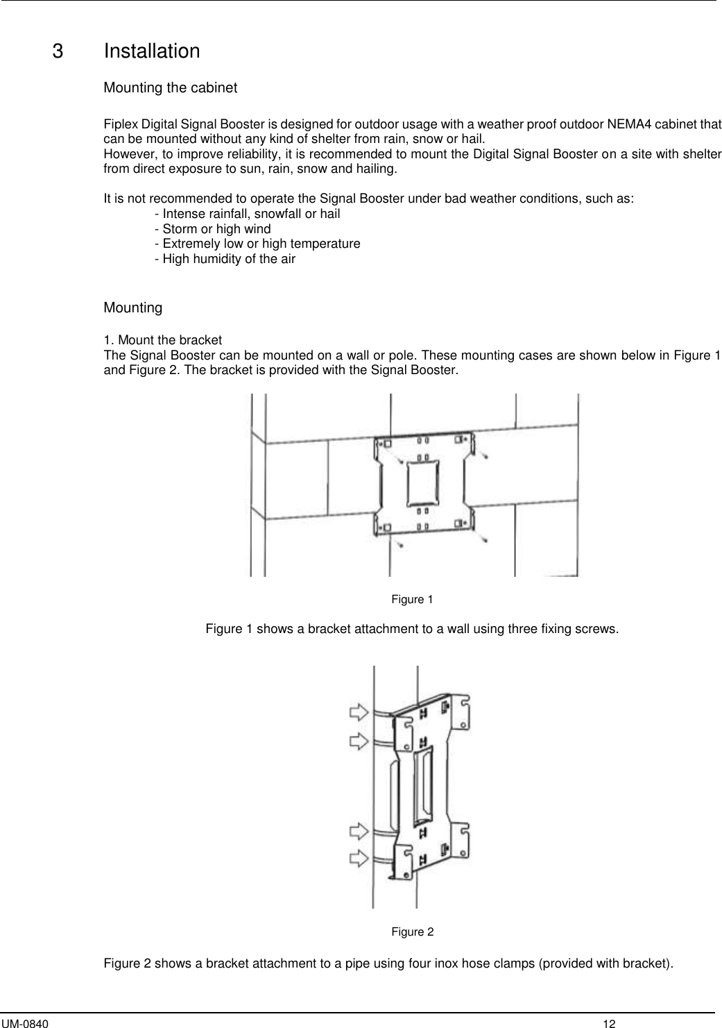  UM-0840  12 3  Installation   Mounting the cabinet  Fiplex Digital Signal Booster is designed for outdoor usage with a weather proof outdoor NEMA4 cabinet that can be mounted without any kind of shelter from rain, snow or hail. However, to improve reliability, it is recommended to mount the Digital Signal Booster on a site with shelter from direct exposure to sun, rain, snow and hailing.   It is not recommended to operate the Signal Booster under bad weather conditions, such as:       - Intense rainfall, snowfall or hail - Storm or high wind - Extremely low or high temperature - High humidity of the air   Mounting  1. Mount the bracket The Signal Booster can be mounted on a wall or pole. These mounting cases are shown below in Figure 1 and Figure 2. The bracket is provided with the Signal Booster.    Figure 1  Figure 1 shows a bracket attachment to a wall using three fixing screws.     Figure 2  Figure 2 shows a bracket attachment to a pipe using four inox hose clamps (provided with bracket). 