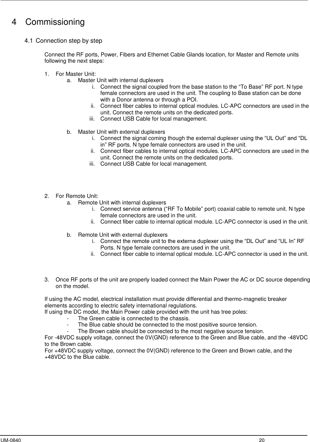  UM-0840  20 4   Commissioning  4.1 Connection step by step  Connect the RF ports, Power, Fibers and Ethernet Cable Glands location, for Master and Remote units following the next steps:  1.  For Master Unit: a.  Master Unit with internal duplexers  i.  Connect the signal coupled from the base station to the “To Base” RF port. N type female connectors are used in the unit. The coupling to Base station can be done with a Donor antenna or through a POI. ii.  Connect fiber cables to internal optical modules. LC-APC connectors are used in the unit. Connect the remote units on the dedicated ports. iii.  Connect USB Cable for local management.  b.  Master Unit with external duplexers i.  Connect the signal coming though the external duplexer using the “UL Out” and “DL in” RF ports. N type female connectors are used in the unit. ii.  Connect fiber cables to internal optical modules. LC-APC connectors are used in the unit. Connect the remote units on the dedicated ports. iii.  Connect USB Cable for local management.     2.  For Remote Unit: a.  Remote Unit with internal duplexers i.  Connect service antenna (“RF To Mobile” port) coaxial cable to remote unit. N type female connectors are used in the unit. ii.  Connect fiber cable to internal optical module. LC-APC connector is used in the unit.  b.  Remote Unit with external duplexers i.  Connect the remote unit to the externa duplexer using the “DL Out” and “UL In” RF Ports. N type female connectors are used in the unit. ii.  Connect fiber cable to internal optical module. LC-APC connector is used in the unit.    3.  Once RF ports of the unit are properly loaded connect the Main Power the AC or DC source depending on the model.  If using the AC model, electrical installation must provide differential and thermo-magnetic breaker elements according to electric safety international regulations. If using the DC model, the Main Power cable provided with the unit has tree poles: -  The Green cable is connected to the chassis. -  The Blue cable should be connected to the most positive source tension. -  The Brown cable should be connected to the most negative source tension. For -48VDC supply voltage, connect the 0V(GND) reference to the Green and Blue cable, and the -48VDC to the Brown cable. For +48VDC supply voltage, connect the 0V(GND) reference to the Green and Brown cable, and the +48VDC to the Blue cable.    