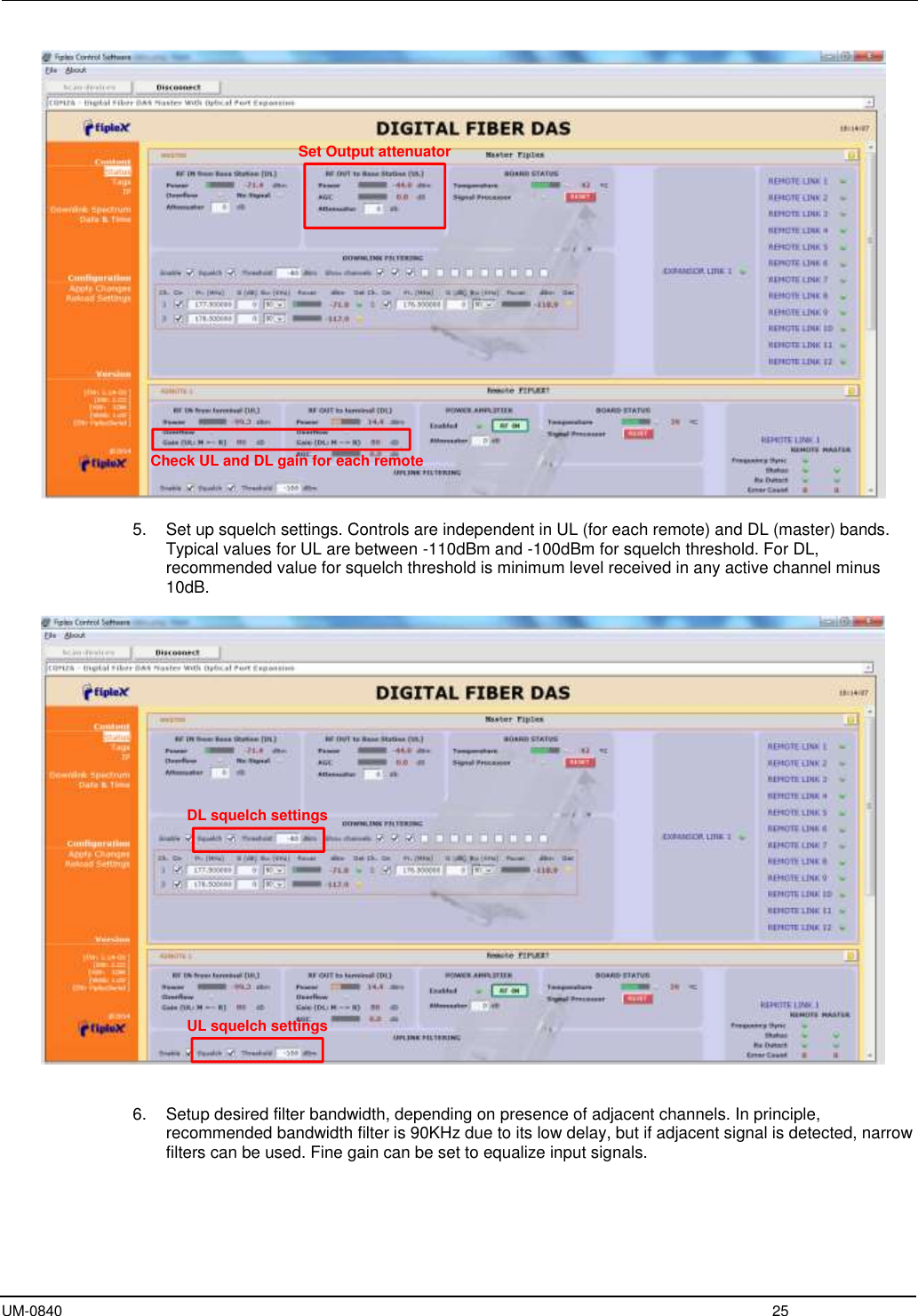  UM-0840  25   5.  Set up squelch settings. Controls are independent in UL (for each remote) and DL (master) bands. Typical values for UL are between -110dBm and -100dBm for squelch threshold. For DL, recommended value for squelch threshold is minimum level received in any active channel minus 10dB.      6.  Setup desired filter bandwidth, depending on presence of adjacent channels. In principle, recommended bandwidth filter is 90KHz due to its low delay, but if adjacent signal is detected, narrow filters can be used. Fine gain can be set to equalize input signals.  Set Output attenuatorCheck UL and DL gain for each remoteDL squelch settingsUL squelch settings