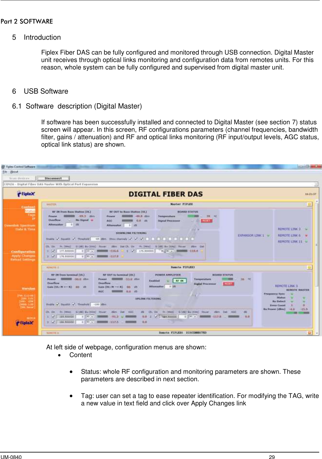  UM-0840  29 Part 2 SOFTWARE  5  Introduction  Fiplex Fiber DAS can be fully configured and monitored through USB connection. Digital Master unit receives through optical links monitoring and configuration data from remotes units. For this reason, whole system can be fully configured and supervised from digital master unit.   6  USB Software  6.1  Software  description (Digital Master)  If software has been successfully installed and connected to Digital Master (see section 7) status screen will appear. In this screen, RF configurations parameters (channel frequencies, bandwidth filter, gains / attenuation) and RF and optical links monitoring (RF input/output levels, AGC status, optical link status) are shown.     At left side of webpage, configuration menus are shown:   Content   Status: whole RF configuration and monitoring parameters are shown. These parameters are described in next section.    Tag: user can set a tag to ease repeater identification. For modifying the TAG, write a new value in text field and click over Apply Changes link  