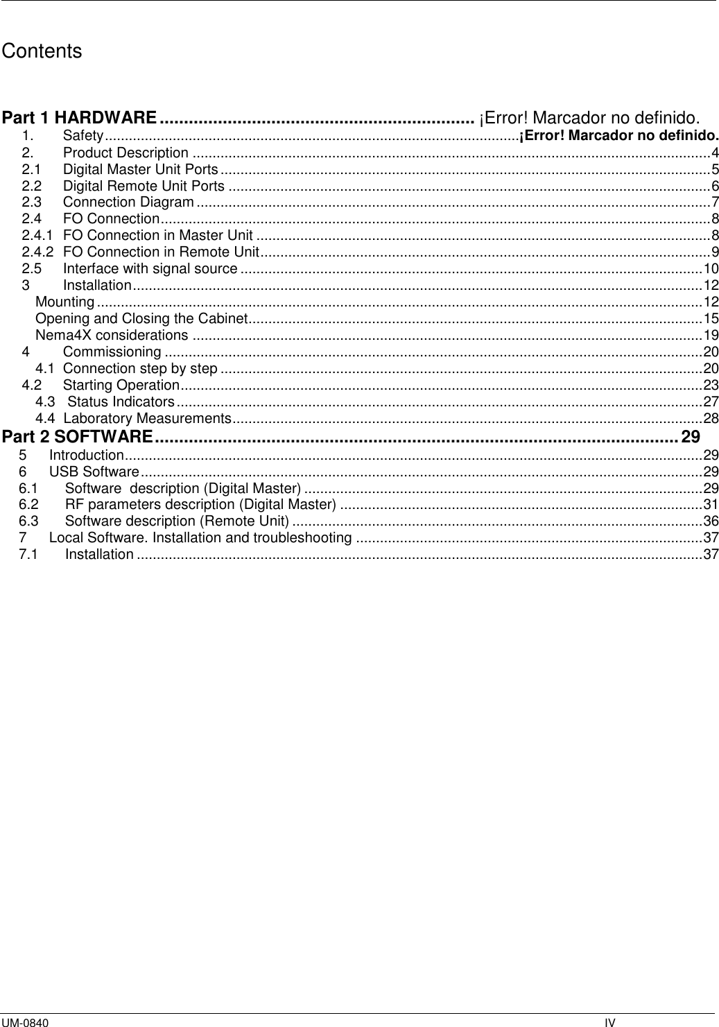  UM-0840    IV Contents   Part 1 HARDWARE ................................................................. ¡Error! Marcador no definido. 1.  Safety ........................................................................................................ ¡Error! Marcador no definido. 2.  Product Description .................................................................................................................................. 4 2.1  Digital Master Unit Ports ........................................................................................................................... 5 2.2  Digital Remote Unit Ports ......................................................................................................................... 6 2.3  Connection Diagram ................................................................................................................................. 7 2.4  FO Connection .......................................................................................................................................... 8 2.4.1  FO Connection in Master Unit .................................................................................................................. 8 2.4.2  FO Connection in Remote Unit ................................................................................................................. 9 2.5  Interface with signal source .................................................................................................................... 10 3  Installation ............................................................................................................................................... 12 Mounting ........................................................................................................................................................ 12 Opening and Closing the Cabinet.................................................................................................................. 15 Nema4X considerations ................................................................................................................................ 19 4  Commissioning ....................................................................................................................................... 20 4.1  Connection step by step ......................................................................................................................... 20 4.2  Starting Operation ................................................................................................................................... 23 4.3   Status Indicators .................................................................................................................................... 27 4.4  Laboratory Measurements ...................................................................................................................... 28 Part 2 SOFTWARE ............................................................................................................ 29 5  Introduction ................................................................................................................................................. 29 6  USB Software ............................................................................................................................................. 29 6.1  Software  description (Digital Master) .................................................................................................... 29 6.2  RF parameters description (Digital Master) ........................................................................................... 31 6.3  Software description (Remote Unit) ....................................................................................................... 36 7  Local Software. Installation and troubleshooting ....................................................................................... 37 7.1  Installation .............................................................................................................................................. 37                   