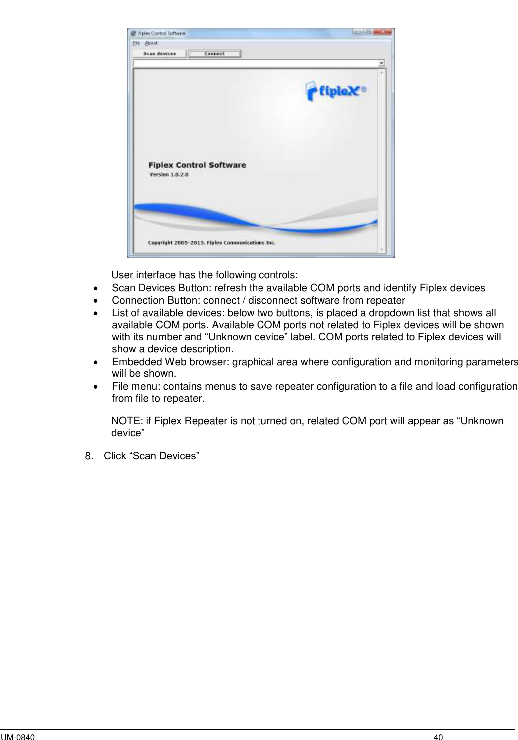  UM-0840  40   User interface has the following controls:   Scan Devices Button: refresh the available COM ports and identify Fiplex devices   Connection Button: connect / disconnect software from repeater   List of available devices: below two buttons, is placed a dropdown list that shows all available COM ports. Available COM ports not related to Fiplex devices will be shown with its number and “Unknown device” label. COM ports related to Fiplex devices will show a device description.   Embedded Web browser: graphical area where configuration and monitoring parameters will be shown.   File menu: contains menus to save repeater configuration to a file and load configuration from file to repeater.  NOTE: if Fiplex Repeater is not turned on, related COM port will appear as “Unknown device”  8. Click “Scan Devices”  