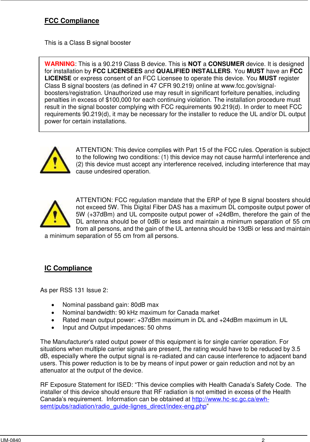 UM-0840  2 FCC Compliance This is a Class B signal booster WARNING: This is a 90.219 Class B device. This is NOT a CONSUMER device. It is designed for installation by FCC LICENSEES and QUALIFIED INSTALLERS. You MUST have an FCC LICENSE or express consent of an FCC Licensee to operate this device. You MUST register Class B signal boosters (as defined in 47 CFR 90.219) online at www.fcc.gov/signal-boosters/registration. Unauthorized use may result in significant forfeiture penalties, including penalties in excess of $100,000 for each continuing violation. The installation procedure must result in the signal booster complying with FCC requirements 90.219(d). In order to meet FCC requirements 90.219(d), it may be necessary for the installer to reduce the UL and/or DL output power for certain installations. ATTENTION: This device complies with Part 15 of the FCC rules. Operation is subject to the following two conditions: (1) this device may not cause harmful interference and (2) this device must accept any interference received, including interference that may cause undesired operation. ATTENTION: FCC regulation mandate that the ERP of type B signal boosters should not exceed 5W. This Digital Fiber DAS has a maximum DL composite output power of 5W (+37dBm) and UL composite output power of +24dBm, therefore the gain of the DL antenna should be of 0dBi or less and maintain a minimum separation of 55 cm from all persons, and the gain of the UL antenna should be 13dBi or less and maintain a minimum separation of 55 cm from all persons. IC Compliance As per RSS 131 Issue 2: Nominal passband gain: 80dB maxNominal bandwidth: 90 kHz maximum for Canada marketRated mean output power: +37dBm maximum in DL and +24dBm maximum in ULInput and Output impedances: 50 ohmsThe Manufacturer&apos;s rated output power of this equipment is for single carrier operation. For situations when multiple carrier signals are present, the rating would have to be reduced by 3.5 dB, especially where the output signal is re-radiated and can cause interference to adjacent band users. This power reduction is to be by means of input power or gain reduction and not by an attenuator at the output of the device. RF Exposure Statement for ISED: “This device complies with Health Canada’s Safety Code.  The installer of this device should ensure that RF radiation is not emitted in excess of the Health Canada’s requirement.  Information can be obtained at http://www.hc-sc.gc.ca/ewh-semt/pubs/radiation/radio_guide-lignes_direct/index-eng.php” 