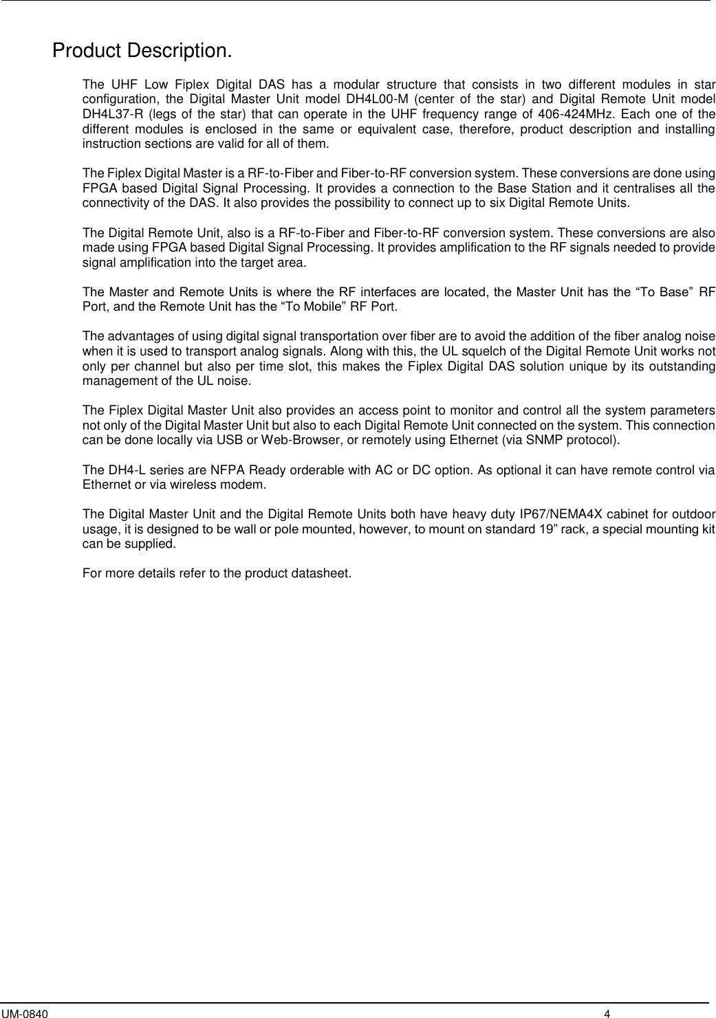  UM-0840  4 Product Description.  The  UHF  Low  Fiplex  Digital  DAS  has  a  modular  structure  that  consists  in  two  different  modules  in  star configuration,  the  Digital  Master  Unit  model  DH4L00-M  (center  of  the  star)  and  Digital  Remote  Unit  model DH4L37-R (legs of the star) that can operate in the UHF frequency range of 406-424MHz. Each one of the different  modules  is  enclosed  in  the  same  or  equivalent  case,  therefore,  product  description  and  installing instruction sections are valid for all of them.  The Fiplex Digital Master is a RF-to-Fiber and Fiber-to-RF conversion system. These conversions are done using FPGA based Digital Signal Processing. It provides a connection to the Base Station and it centralises all the connectivity of the DAS. It also provides the possibility to connect up to six Digital Remote Units.  The Digital Remote Unit, also is a RF-to-Fiber and Fiber-to-RF conversion system. These conversions are also made using FPGA based Digital Signal Processing. It provides amplification to the RF signals needed to provide signal amplification into the target area.  The Master and Remote Units is where the RF interfaces are located, the Master Unit has the “To Base”  RF Port, and the Remote Unit has the “To Mobile” RF Port.   The advantages of using digital signal transportation over fiber are to avoid the addition of the fiber analog noise when it is used to transport analog signals. Along with this, the UL squelch of the Digital Remote Unit works not only per channel but also per time slot, this makes the Fiplex Digital DAS solution unique by its outstanding management of the UL noise.     The Fiplex Digital Master Unit also provides an access point to monitor and control all the system parameters not only of the Digital Master Unit but also to each Digital Remote Unit connected on the system. This connection can be done locally via USB or Web-Browser, or remotely using Ethernet (via SNMP protocol).   The DH4-L series are NFPA Ready orderable with AC or DC option. As optional it can have remote control via Ethernet or via wireless modem.  The Digital Master Unit and the Digital Remote Units both have heavy duty IP67/NEMA4X cabinet for outdoor usage, it is designed to be wall or pole mounted, however, to mount on standard 19” rack, a special mounting kit can be supplied.  For more details refer to the product datasheet.      