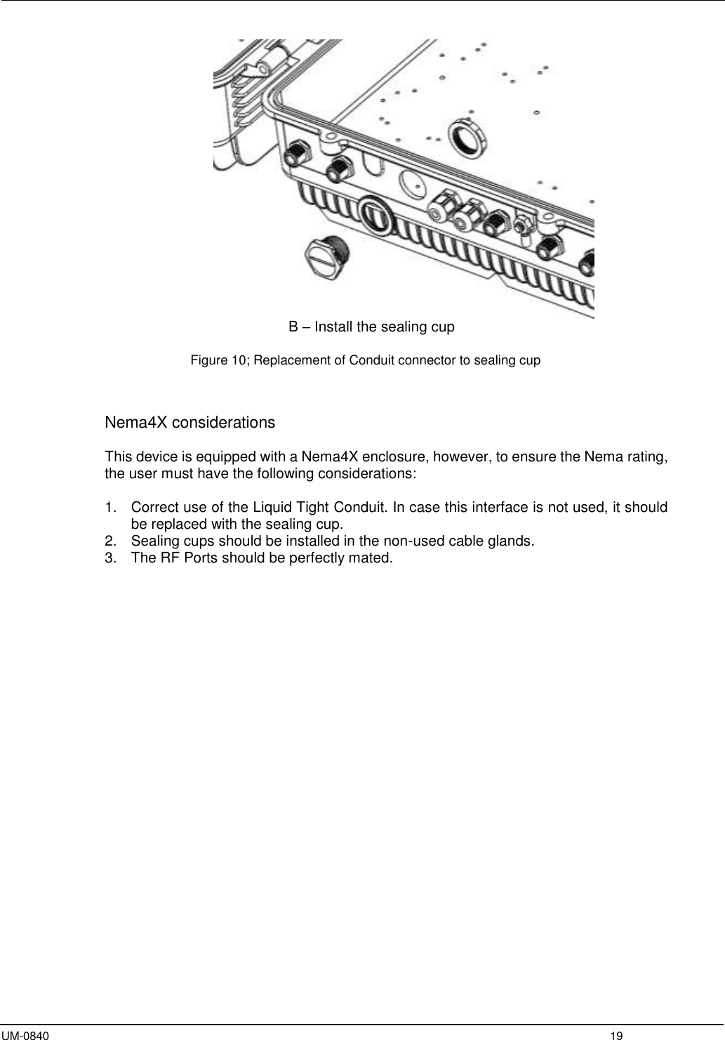  UM-0840  19                         B – Install the sealing cup  Figure 10; Replacement of Conduit connector to sealing cup    Nema4X considerations  This device is equipped with a Nema4X enclosure, however, to ensure the Nema rating, the user must have the following considerations:  1.  Correct use of the Liquid Tight Conduit. In case this interface is not used, it should be replaced with the sealing cup. 2.  Sealing cups should be installed in the non-used cable glands. 3.  The RF Ports should be perfectly mated.   