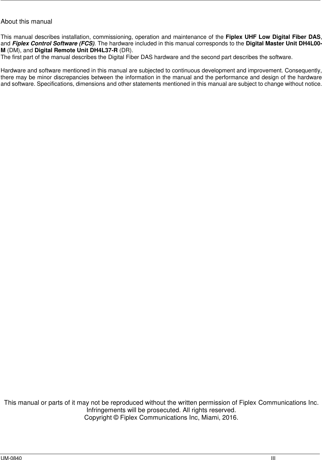  UM-0840    III About this manual  This manual describes installation, commissioning, operation and maintenance of the Fiplex UHF Low Digital Fiber DAS, and Fiplex Control Software (FCS). The hardware included in this manual corresponds to the Digital Master Unit DH4L00-M (DM), and Digital Remote Unit DH4L37-R (DR). The first part of the manual describes the Digital Fiber DAS hardware and the second part describes the software.   Hardware and software mentioned in this manual are subjected to continuous development and improvement. Consequently, there may be minor discrepancies between the information in the manual and the performance and design of the hardware and software. Specifications, dimensions and other statements mentioned in this manual are subject to change without notice.                                           This manual or parts of it may not be reproduced without the written permission of Fiplex Communications Inc. Infringements will be prosecuted. All rights reserved. Copyright © Fiplex Communications Inc, Miami, 2016.    