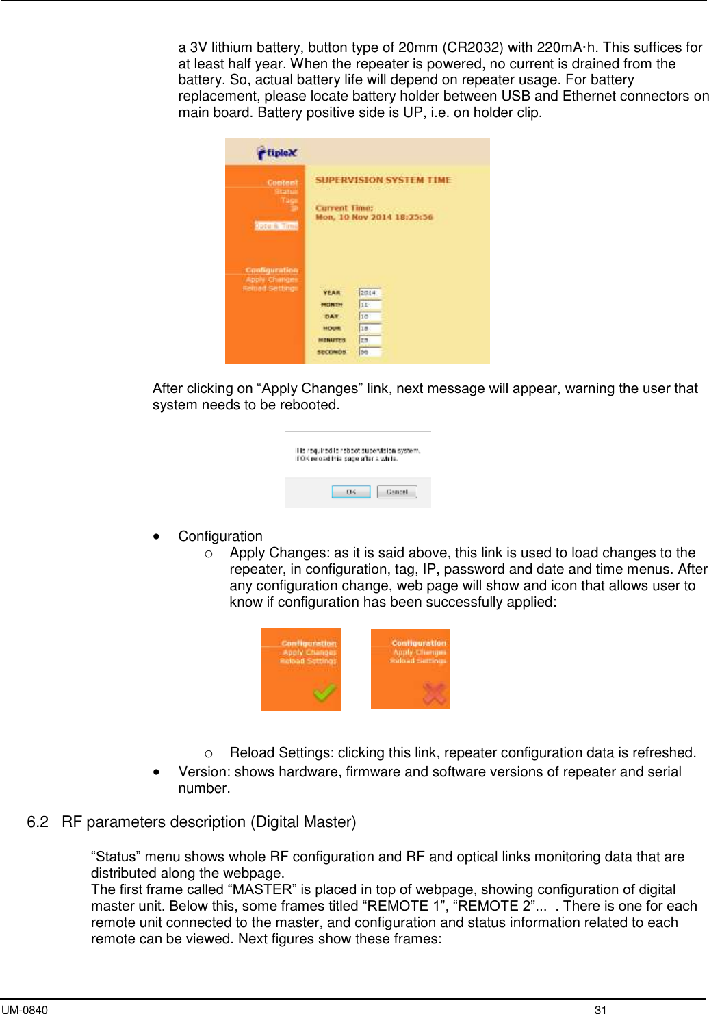 UM-0840  31 a 3V lithium battery, button type of 20mm (CR2032) with 220mA·h. This suffices for at least half year. When the repeater is powered, no current is drained from the battery. So, actual battery life will depend on repeater usage. For battery replacement, please locate battery holder between USB and Ethernet connectors on main board. Battery positive side is UP, i.e. on holder clip.    After clicking on “Apply Changes” link, next message will appear, warning the user that system needs to be rebooted.     Configuration o Apply Changes: as it is said above, this link is used to load changes to the repeater, in configuration, tag, IP, password and date and time menus. After any configuration change, web page will show and icon that allows user to know if configuration has been successfully applied:        o Reload Settings: clicking this link, repeater configuration data is refreshed.  Version: shows hardware, firmware and software versions of repeater and serial number.  6.2   RF parameters description (Digital Master)  “Status” menu shows whole RF configuration and RF and optical links monitoring data that are distributed along the webpage. The first frame called “MASTER” is placed in top of webpage, showing configuration of digital master unit. Below this, some frames titled “REMOTE 1”, “REMOTE 2”...  . There is one for each remote unit connected to the master, and configuration and status information related to each remote can be viewed. Next figures show these frames:  