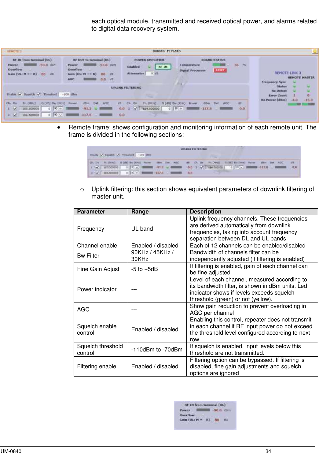 UM-0840  34 each optical module, transmitted and received optical power, and alarms related to digital data recovery system.     Remote frame: shows configuration and monitoring information of each remote unit. The frame is divided in the following sections:     o Uplink filtering: this section shows equivalent parameters of downlink filtering of master unit.   Parameter Range Description Frequency UL band Uplink frequency channels. These frequencies are derived automatically from downlink frequencies, taking into account frequency separation between DL and UL bands Channel enable Enabled / disabled Each of 12 channels can be enabled/disabled Bw Filter 90KHz / 45KHz / 30KHz  Bandwidth of channels filter can be independently adjusted (if filtering is enabled) Fine Gain Adjust -5 to +5dB If filtering is enabled, gain of each channel can be fine adjusted Power indicator --- Level of each channel, measured according to its bandwidth filter, is shown in dBm units. Led indicator shows if levels exceeds squelch threshold (green) or not (yellow). AGC --- Show gain reduction to prevent overloading in AGC per channel Squelch enable control Enabled / disabled Enabling this control, repeater does not transmit in each channel if RF input power do not exceed the threshold level configured according to next row Squelch threshold control -110dBm to -70dBm If squelch is enabled, input levels below this threshold are not transmitted. Filtering enable Enabled / disabled Filtering option can be bypassed. If filtering is disabled, fine gain adjustments and squelch options are ignored     