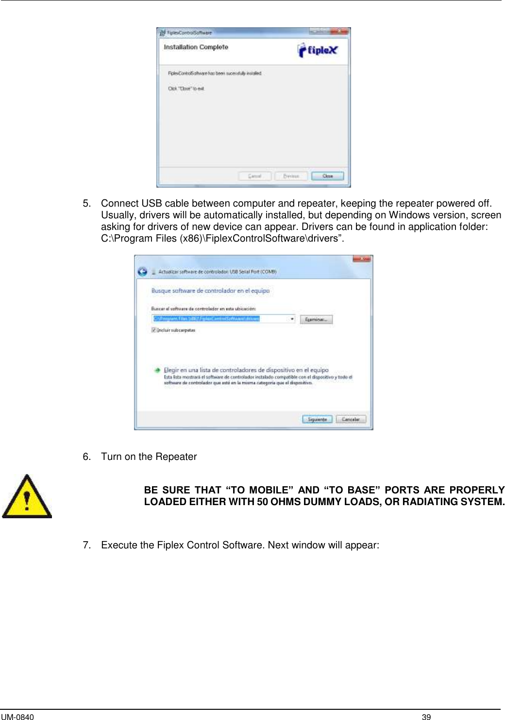  UM-0840  39   5.  Connect USB cable between computer and repeater, keeping the repeater powered off. Usually, drivers will be automatically installed, but depending on Windows version, screen asking for drivers of new device can appear. Drivers can be found in application folder: C:\Program Files (x86)\FiplexControlSoftware\drivers”.     6.  Turn on the Repeater   BE  SURE  THAT  “TO  MOBILE”  AND  “TO  BASE”  PORTS  ARE  PROPERLY LOADED EITHER WITH 50 OHMS DUMMY LOADS, OR RADIATING SYSTEM.    7.  Execute the Fiplex Control Software. Next window will appear:  