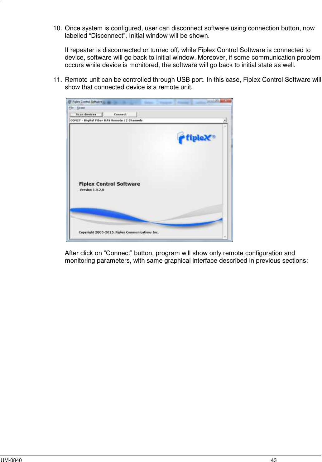  UM-0840  43  10. Once system is configured, user can disconnect software using connection button, now labelled “Disconnect”. Initial window will be shown.  If repeater is disconnected or turned off, while Fiplex Control Software is connected to device, software will go back to initial window. Moreover, if some communication problem occurs while device is monitored, the software will go back to initial state as well.  11. Remote unit can be controlled through USB port. In this case, Fiplex Control Software will show that connected device is a remote unit.     After click on “Connect” button, program will show only remote configuration and monitoring parameters, with same graphical interface described in previous sections:  