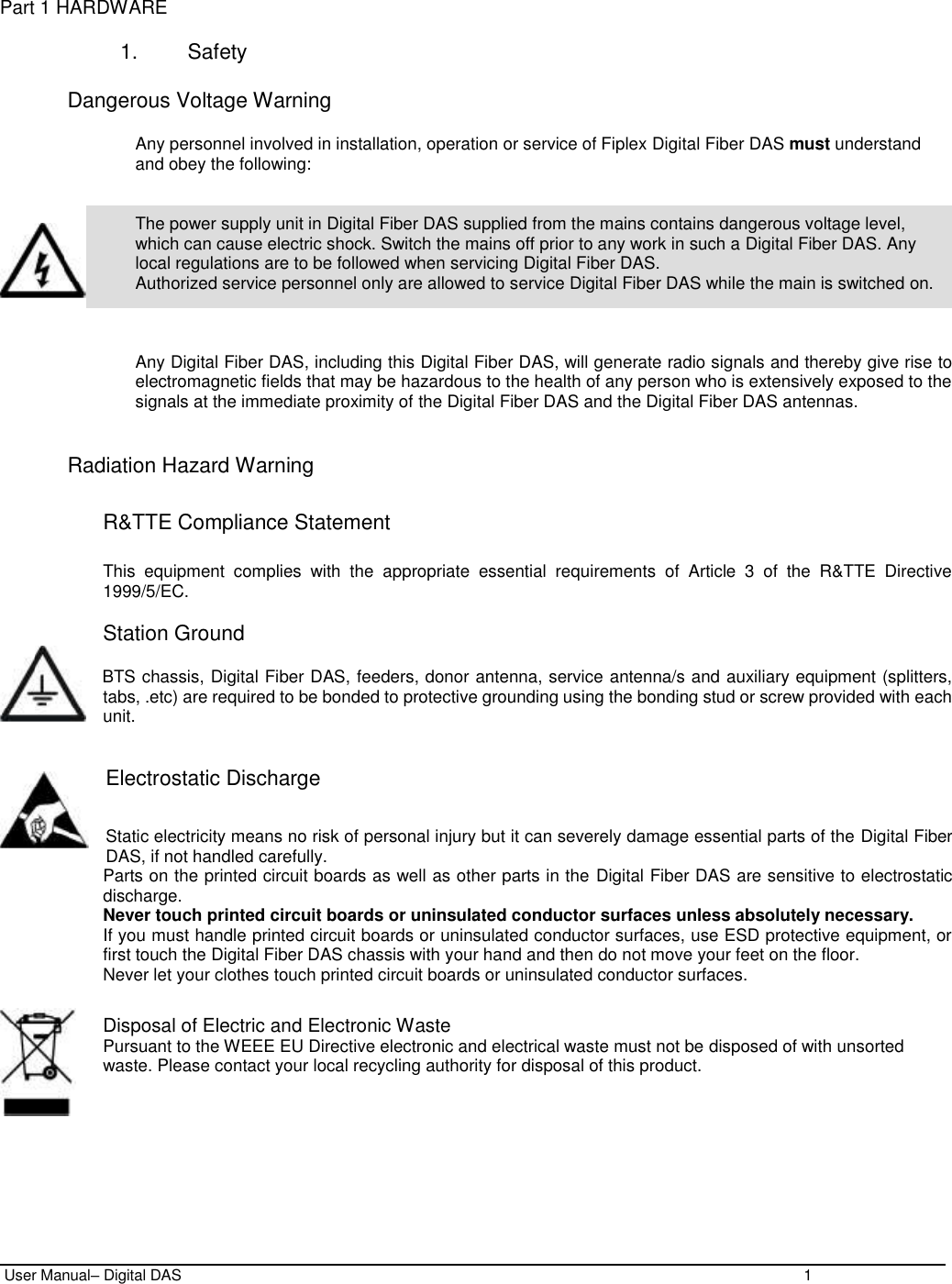  User Manual– Digital DAS    1  Part 1 HARDWARE  1.  Safety  Dangerous Voltage Warning  Any personnel involved in installation, operation or service of Fiplex Digital Fiber DAS must understand and obey the following:   The power supply unit in Digital Fiber DAS supplied from the mains contains dangerous voltage level, which can cause electric shock. Switch the mains off prior to any work in such a Digital Fiber DAS. Any local regulations are to be followed when servicing Digital Fiber DAS. Authorized service personnel only are allowed to service Digital Fiber DAS while the main is switched on.    Any Digital Fiber DAS, including this Digital Fiber DAS, will generate radio signals and thereby give rise to electromagnetic fields that may be hazardous to the health of any person who is extensively exposed to the signals at the immediate proximity of the Digital Fiber DAS and the Digital Fiber DAS antennas.   Radiation Hazard Warning  R&amp;TTE Compliance Statement  This  equipment  complies  with  the  appropriate  essential  requirements  of  Article  3  of  the  R&amp;TTE  Directive 1999/5/EC.  Station Ground      BTS chassis, Digital Fiber DAS, feeders, donor antenna, service antenna/s and auxiliary equipment (splitters, tabs, .etc) are required to be bonded to protective grounding using the bonding stud or screw provided with each unit.    Electrostatic Discharge  Static electricity means no risk of personal injury but it can severely damage essential parts of the Digital Fiber DAS, if not handled carefully. Parts on the printed circuit boards as well as other parts in the Digital Fiber DAS are sensitive to electrostatic discharge. Never touch printed circuit boards or uninsulated conductor surfaces unless absolutely necessary. If you must handle printed circuit boards or uninsulated conductor surfaces, use ESD protective equipment, or first touch the Digital Fiber DAS chassis with your hand and then do not move your feet on the floor. Never let your clothes touch printed circuit boards or uninsulated conductor surfaces.  Disposal of Electric and Electronic Waste Pursuant to the WEEE EU Directive electronic and electrical waste must not be disposed of with unsorted waste. Please contact your local recycling authority for disposal of this product. 