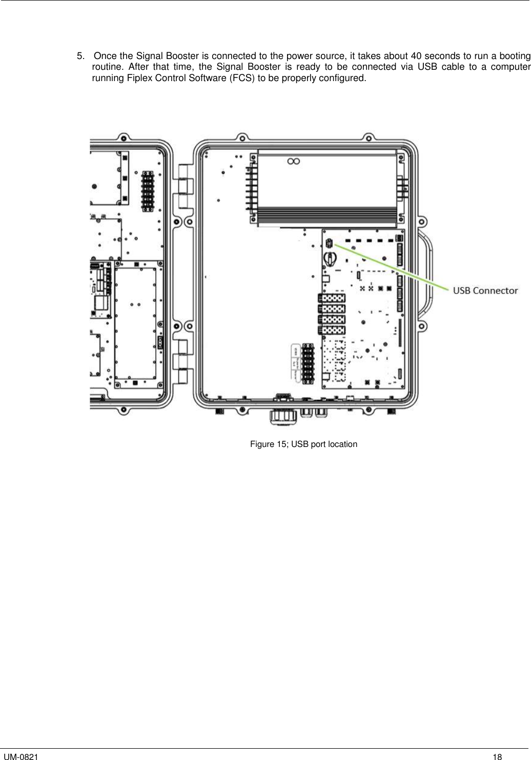   UM-0821      18   5.   Once the Signal Booster is connected to the power source, it takes about 40 seconds to run a booting routine.  After  that  time,  the  Signal  Booster  is  ready  to  be  connected  via  USB  cable  to  a  computer running Fiplex Control Software (FCS) to be properly configured.                         Figure 15; USB port location   