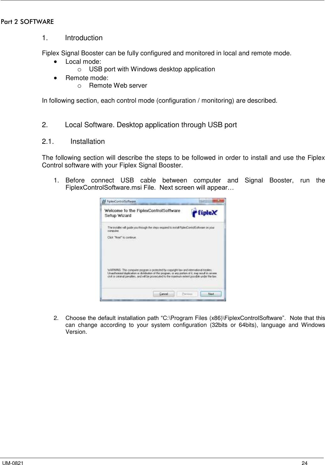   UM-0821      24 Part 2 SOFTWARE  1.  Introduction  Fiplex Signal Booster can be fully configured and monitored in local and remote mode.  Local mode: o USB port with Windows desktop application  Remote mode: o Remote Web server  In following section, each control mode (configuration / monitoring) are described.    2.  Local Software. Desktop application through USB port  2.1.  Installation  The following section will describe the steps to be followed in order to install and use the Fiplex Control software with your Fiplex Signal Booster.  1.  Before  connect  USB  cable  between  computer  and  Signal  Booster,  run  the FiplexControlSoftware.msi File.  Next screen will appear…      2. Choose the default installation path “C:\Program Files (x86)\FiplexControlSoftware”.  Note that this can  change  according  to  your  system  configuration  (32bits  or  64bits),  language  and  Windows Version.  