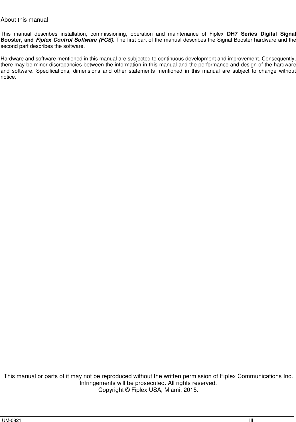   UM-0821    III About this manual  This  manual  describes  installation,  commissioning,  operation  and  maintenance  of  Fiplex DH7  Series  Digital  Signal Booster, and Fiplex Control Software (FCS). The first part of the manual describes the Signal Booster hardware and the second part describes the software.  Hardware and software mentioned in this manual are subjected to continuous development and improvement. Consequently, there may be minor discrepancies between the information in this manual and the performance and design of the hardware and  software.  Specifications,  dimensions  and  other  statements  mentioned  in  this  manual  are  subject  to  change  without notice.                                            This manual or parts of it may not be reproduced without the written permission of Fiplex Communications Inc. Infringements will be prosecuted. All rights reserved. Copyright © Fiplex USA, Miami, 2015. 