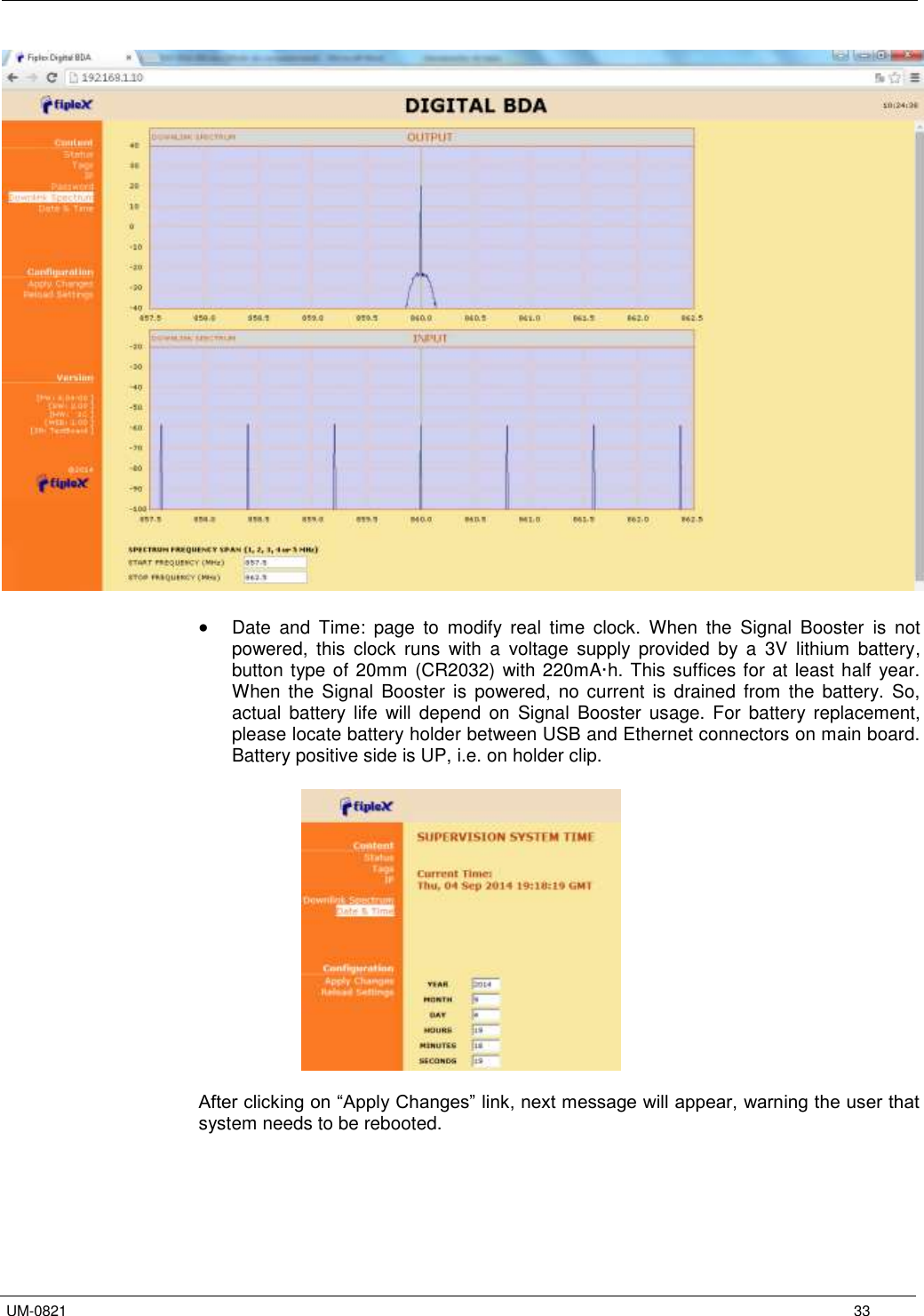   UM-0821      33    Date  and  Time:  page  to  modify  real  time  clock.  When  the  Signal  Booster  is  not powered,  this  clock  runs  with  a  voltage  supply  provided  by  a  3V  lithium  battery, button type of 20mm (CR2032) with 220mA·h. This suffices for at least half year. When the  Signal  Booster  is powered,  no  current  is  drained  from  the  battery.  So, actual  battery life  will  depend  on  Signal  Booster  usage. For  battery  replacement, please locate battery holder between USB and Ethernet connectors on main board. Battery positive side is UP, i.e. on holder clip.    After clicking on “Apply Changes” link, next message will appear, warning the user that system needs to be rebooted.  