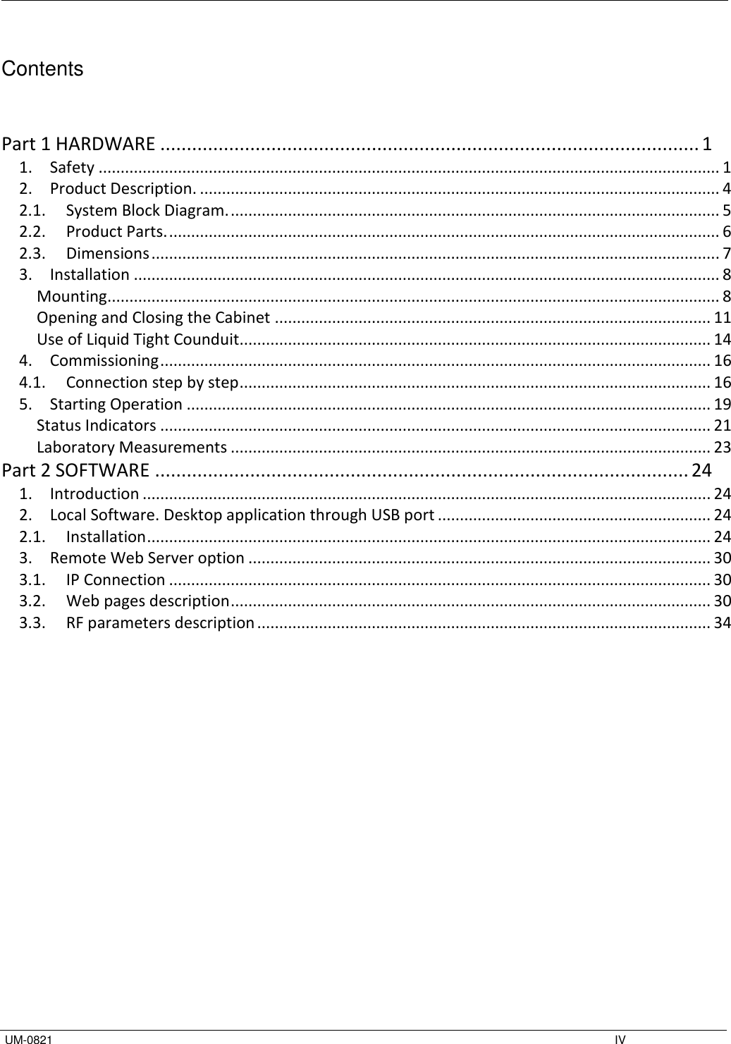   UM-0821    IV  Contents   Part 1 HARDWARE ...................................................................................................... 1 1.  Safety ............................................................................................................................................. 1 2.  Product Description. ...................................................................................................................... 4 2.1.  System Block Diagram. ............................................................................................................... 5 2.2.  Product Parts. ............................................................................................................................. 6 2.3.  Dimensions ................................................................................................................................. 7 3.  Installation ..................................................................................................................................... 8 Mounting ........................................................................................................................................... 8 Opening and Closing the Cabinet ................................................................................................... 11 Use of Liquid Tight Counduit........................................................................................................... 14 4.  Commissioning ............................................................................................................................. 16 4.1.  Connection step by step ........................................................................................................... 16 5.  Starting Operation ....................................................................................................................... 19 Status Indicators ............................................................................................................................. 21 Laboratory Measurements ............................................................................................................. 23 Part 2 SOFTWARE ..................................................................................................... 24 1.  Introduction ................................................................................................................................. 24 2.  Local Software. Desktop application through USB port .............................................................. 24 2.1.  Installation ................................................................................................................................ 24 3.  Remote Web Server option ......................................................................................................... 30 3.1.  IP Connection ........................................................................................................................... 30 3.2.  Web pages description ............................................................................................................. 30 3.3.  RF parameters description ....................................................................................................... 34           