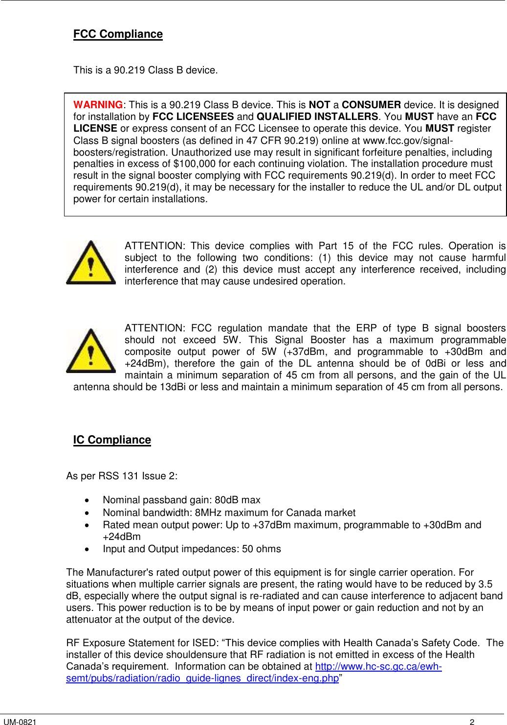   UM-0821      2 FCC Compliance   This is a 90.219 Class B device.   WARNING: This is a 90.219 Class B device. This is NOT a CONSUMER device. It is designed for installation by FCC LICENSEES and QUALIFIED INSTALLERS. You MUST have an FCC LICENSE or express consent of an FCC Licensee to operate this device. You MUST register Class B signal boosters (as defined in 47 CFR 90.219) online at www.fcc.gov/signal-boosters/registration. Unauthorized use may result in significant forfeiture penalties, including penalties in excess of $100,000 for each continuing violation. The installation procedure must result in the signal booster complying with FCC requirements 90.219(d). In order to meet FCC requirements 90.219(d), it may be necessary for the installer to reduce the UL and/or DL output power for certain installations.    ATTENTION:  This  device  complies  with  Part  15  of  the  FCC  rules.  Operation  is subject  to  the  following  two  conditions:  (1)  this  device  may  not  cause  harmful interference  and  (2)  this  device  must  accept  any  interference  received,  including interference that may cause undesired operation.    ATTENTION:  FCC  regulation  mandate  that  the  ERP  of  type  B  signal  boosters should  not  exceed  5W.  This  Signal  Booster  has  a  maximum  programmable composite  output  power  of  5W  (+37dBm,  and  programmable  to  +30dBm  and +24dBm),  therefore  the  gain  of  the  DL  antenna  should  be  of  0dBi  or  less  and maintain a minimum separation of 45 cm from all persons, and the gain of the UL antenna should be 13dBi or less and maintain a minimum separation of 45 cm from all persons.     IC Compliance   As per RSS 131 Issue 2:    Nominal passband gain: 80dB max   Nominal bandwidth: 8MHz maximum for Canada market   Rated mean output power: Up to +37dBm maximum, programmable to +30dBm and +24dBm   Input and Output impedances: 50 ohms  The Manufacturer&apos;s rated output power of this equipment is for single carrier operation. For situations when multiple carrier signals are present, the rating would have to be reduced by 3.5 dB, especially where the output signal is re-radiated and can cause interference to adjacent band users. This power reduction is to be by means of input power or gain reduction and not by an attenuator at the output of the device.  RF Exposure Statement for ISED: “This device complies with Health Canada’s Safety Code.  The installer of this device shouldensure that RF radiation is not emitted in excess of the Health Canada’s requirement.  Information can be obtained at http://www.hc-sc.gc.ca/ewh-semt/pubs/radiation/radio_guide-lignes_direct/index-eng.php” 