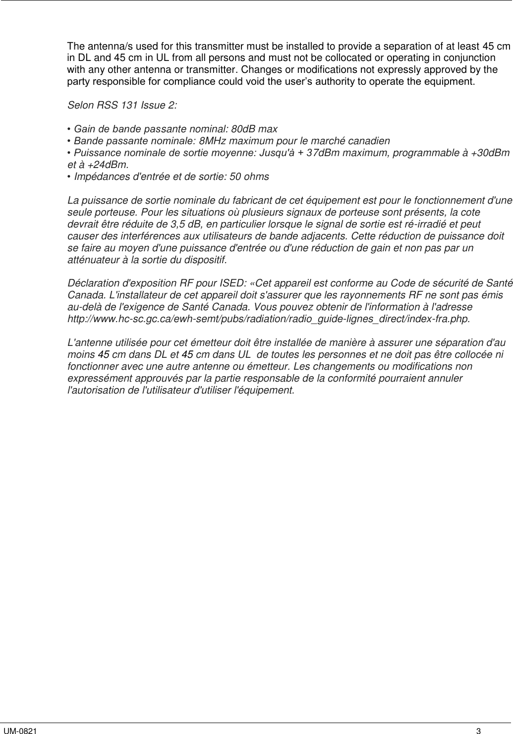  UM-0821 3 The antenna/s used for this transmitter must be installed to provide a separation of at least 45 cm in DL and 45 cm in UL from all persons and must not be collocated or operating in conjunction with any other antenna or transmitter. Changes or modifications not expressly approved by the party responsible for compliance could void the user’s authority to operate the equipment. Selon RSS 131 Issue 2: • Gain de bande passante nominal: 80dB max• Bande passante nominale: 8MHz maximum pour le marché canadien• Puissance nominale de sortie moyenne: Jusqu&apos;à + 37dBm maximum, programmable à +30dBmet à +24dBm. •Impédances d&apos;entrée et de sortie: 50 ohmsLa puissance de sortie nominale du fabricant de cet équipement est pour le fonctionnement d&apos;une seule porteuse. Pour les situations où plusieurs signaux de porteuse sont présents, la cote devrait être réduite de 3,5 dB, en particulier lorsque le signal de sortie est ré-irradié et peut causer des interférences aux utilisateurs de bande adjacents. Cette réduction de puissance doit se faire au moyen d&apos;une puissance d&apos;entrée ou d&apos;une réduction de gain et non pas par un atténuateur à la sortie du dispositif. Déclaration d&apos;exposition RF pour ISED: «Cet appareil est conforme au Code de sécurité de Santé Canada. L&apos;installateur de cet appareil doit s&apos;assurer que les rayonnements RF ne sont pas émis au-delà de l&apos;exigence de Santé Canada. Vous pouvez obtenir de l&apos;information à l&apos;adresse http://www.hc-sc.gc.ca/ewh-semt/pubs/radiation/radio_guide-lignes_direct/index-fra.php. L&apos;antenne utilisée pour cet émetteur doit être installée de manière à assurer une séparation d&apos;au moins 45 cm dans DL et 45 cm dans UL  de toutes les personnes et ne doit pas être collocée ni fonctionner avec une autre antenne ou émetteur. Les changements ou modifications non expressément approuvés par la partie responsable de la conformité pourraient annuler l&apos;autorisation de l&apos;utilisateur d&apos;utiliser l&apos;équipement. 