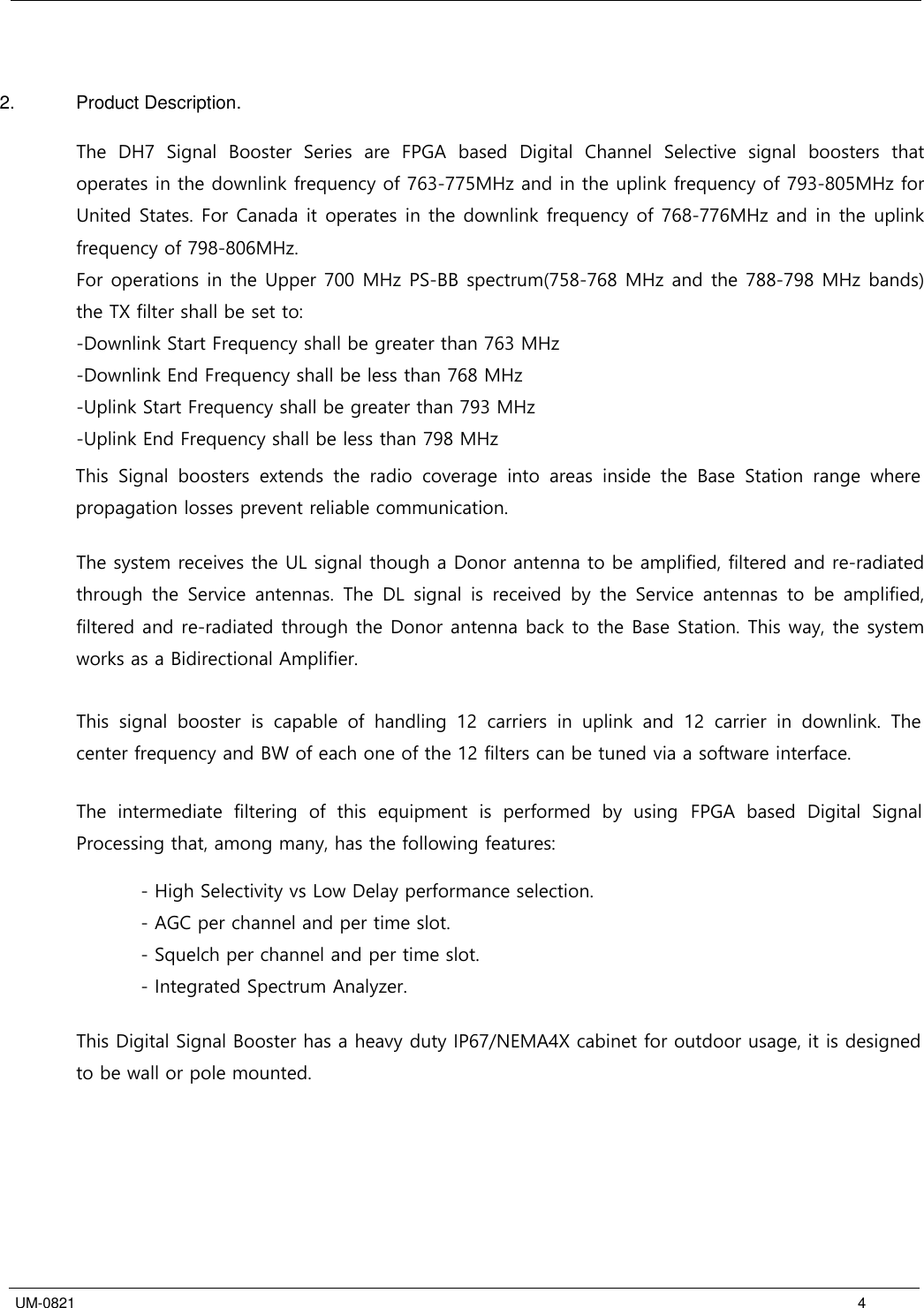  UM-0821 4 2.  Product Description. The  DH7  Signal  Booster  Series  are  FPGA  based  Digital  Channel  Selective  signal  boosters  that operates in the downlink frequency of 763-775MHz and in the uplink frequency of 793-805MHz for United States. For Canada it operates in the downlink frequency of 768-776MHz and in the uplink frequency of 798-806MHz. For operations in the Upper 700 MHz PS-BB spectrum(758-768 MHz and the 788-798 MHz bands) the TX filter shall be set to:-Downlink Start Frequency shall be greater than 763 MHz-Downlink End Frequency shall be less than 768 MHz-Uplink Start Frequency shall be greater than 793 MHz-Uplink End Frequency shall be less than 798 MHzThis  Signal  boosters  extends  the  radio  coverage  into  areas  inside  the  Base  Station  range  where propagation losses prevent reliable communication.  The system receives the UL signal though a Donor antenna to be amplified, filtered and re-radiated through  the  Service  antennas.  The  DL  signal  is  received  by  the  Service  antennas  to  be  amplified, filtered and re-radiated through the Donor antenna back to the Base Station. This way, the system works as a Bidirectional Amplifier. This  signal  booster  is  capable  of  handling  12  carriers  in  uplink  and  12  carrier  in  downlink.  The center frequency and BW of each one of the 12 filters can be tuned via a software interface.   The  intermediate  filtering  of  this  equipment  is  performed  by using  FPGA  based  Digital  Signal Processing that, among many, has the following features: - High Selectivity vs Low Delay performance selection. - AGC per channel and per time slot. - Squelch per channel and per time slot. - Integrated Spectrum Analyzer. This Digital Signal Booster has a heavy duty IP67/NEMA4X cabinet for outdoor usage, it is designed to be wall or pole mounted. 