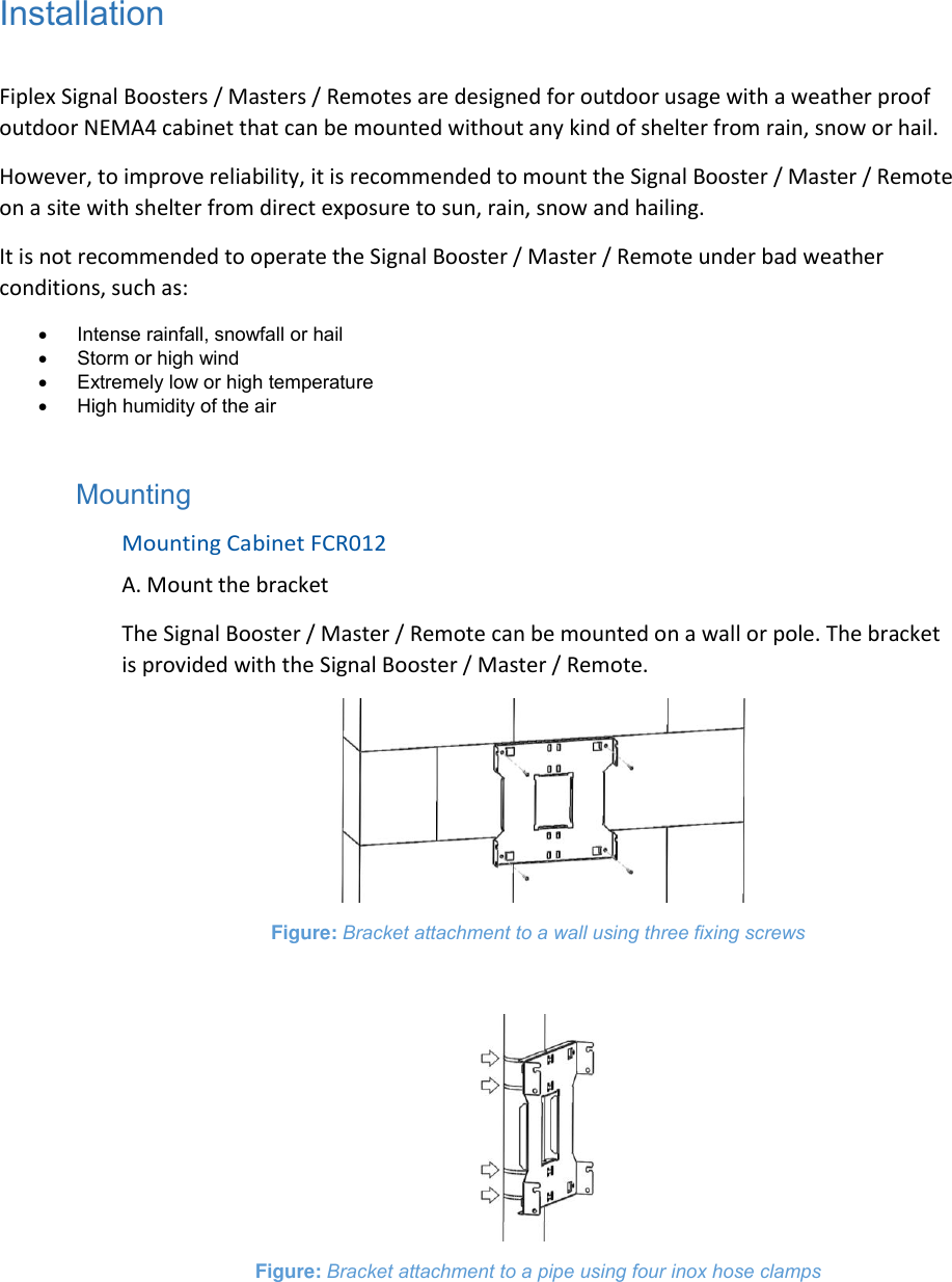 Installation  Fiplex Signal Boosters / Masters / Remotes are designed for outdoor usage with a weather proof outdoor NEMA4 cabinet that can be mounted without any kind of shelter from rain, snow or hail. However, to improve reliability, it is recommended to mount the Signal Booster / Master / Remote on a site with shelter from direct exposure to sun, rain, snow and hailing. It is not recommended to operate the Signal Booster / Master / Remote under bad weather conditions, such as:   Intense rainfall, snowfall or hail   Storm or high wind   Extremely low or high temperature   High humidity of the air  Mounting Mounting Cabinet FCR012 A. Mount the bracket The Signal Booster / Master / Remote can be mounted on a wall or pole. The bracket is provided with the Signal Booster / Master / Remote.  Figure: Bracket attachment to a wall using three fixing screws   Figure: Bracket attachment to a pipe using four inox hose clamps     