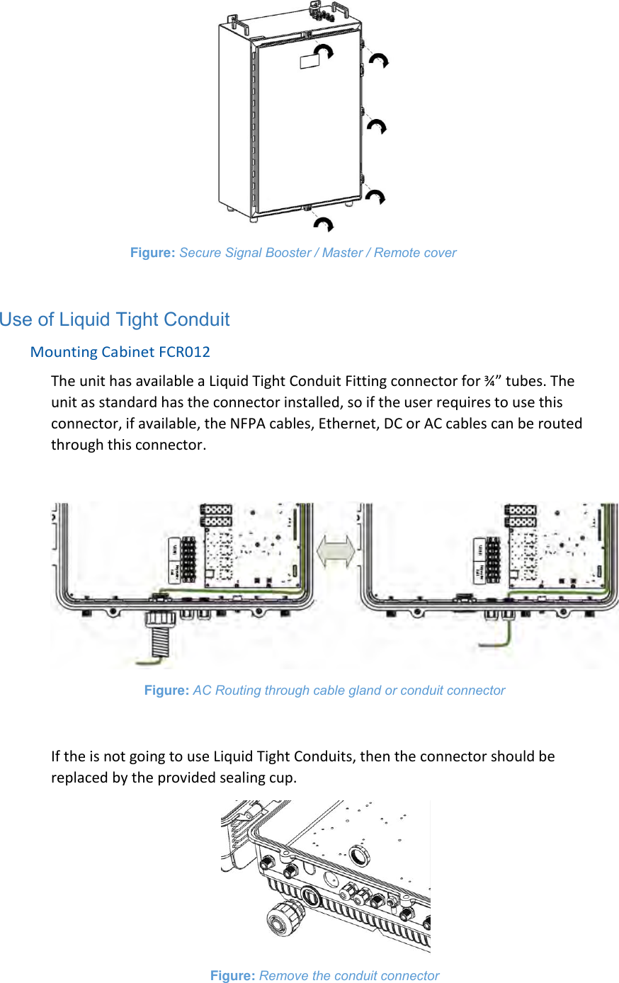  Figure: Secure Signal Booster / Master / Remote cover  Use of Liquid Tight Conduit Mounting Cabinet FCR012 The unit has available a Liquid Tight Conduit Fitting connector for ¾” tubes. The unit as standard has the connector installed, so if the user requires to use this connector, if available, the NFPA cables, Ethernet, DC or AC cables can be routed through this connector.   Figure: AC Routing through cable gland or conduit connector  If the is not going to use Liquid Tight Conduits, then the connector should be replaced by the provided sealing cup.  Figure: Remove the conduit connector  