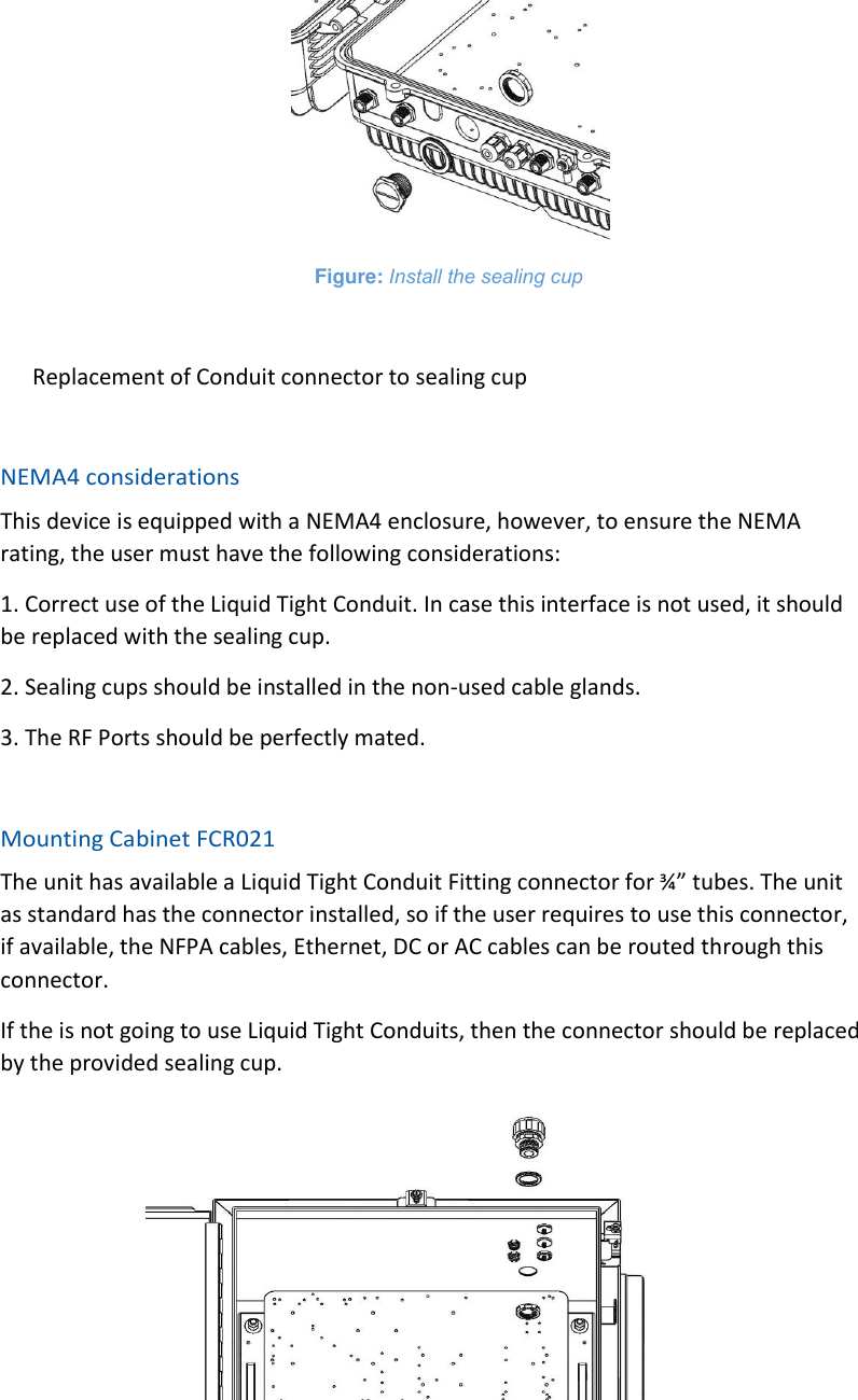  Figure: Install the sealing cup  Replacement of Conduit connector to sealing cup  NEMA4 considerations This device is equipped with a NEMA4 enclosure, however, to ensure the NEMA rating, the user must have the following considerations: 1. Correct use of the Liquid Tight Conduit. In case this interface is not used, it should be replaced with the sealing cup. 2. Sealing cups should be installed in the non-used cable glands. 3. The RF Ports should be perfectly mated.  Mounting Cabinet FCR021 The unit has available a Liquid Tight Conduit Fitting connector for ¾” tubes. The unit as standard has the connector installed, so if the user requires to use this connector, if available, the NFPA cables, Ethernet, DC or AC cables can be routed through this connector. If the is not going to use Liquid Tight Conduits, then the connector should be replaced by the provided sealing cup.  