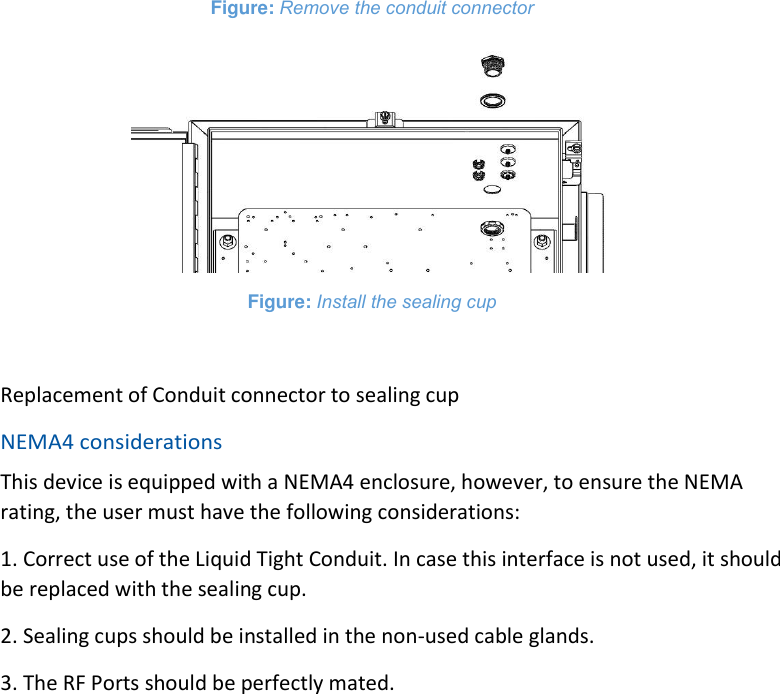 Figure: Remove the conduit connector  Figure: Install the sealing cup  Replacement of Conduit connector to sealing cup NEMA4 considerations This device is equipped with a NEMA4 enclosure, however, to ensure the NEMA rating, the user must have the following considerations: 1. Correct use of the Liquid Tight Conduit. In case this interface is not used, it should be replaced with the sealing cup. 2. Sealing cups should be installed in the non-used cable glands. 3. The RF Ports should be perfectly mated.     