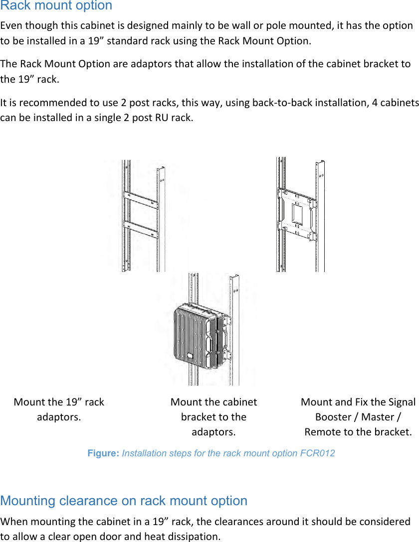 Rack mount option Even though this cabinet is designed mainly to be wall or pole mounted, it has the option to be installed in a 19” standard rack using the Rack Mount Option. The Rack Mount Option are adaptors that allow the installation of the cabinet bracket to the 19” rack. It is recommended to use 2 post racks, this way, using back-to-back installation, 4 cabinets can be installed in a single 2 post RU rack.                                          Mount the 19” rack adaptors. Mount the cabinet bracket to the adaptors. Mount and Fix the Signal Booster / Master / Remote to the bracket. Figure: Installation steps for the rack mount option FCR012  Mounting clearance on rack mount option When mounting the cabinet in a 19” rack, the clearances around it should be considered to allow a clear open door and heat dissipation. 