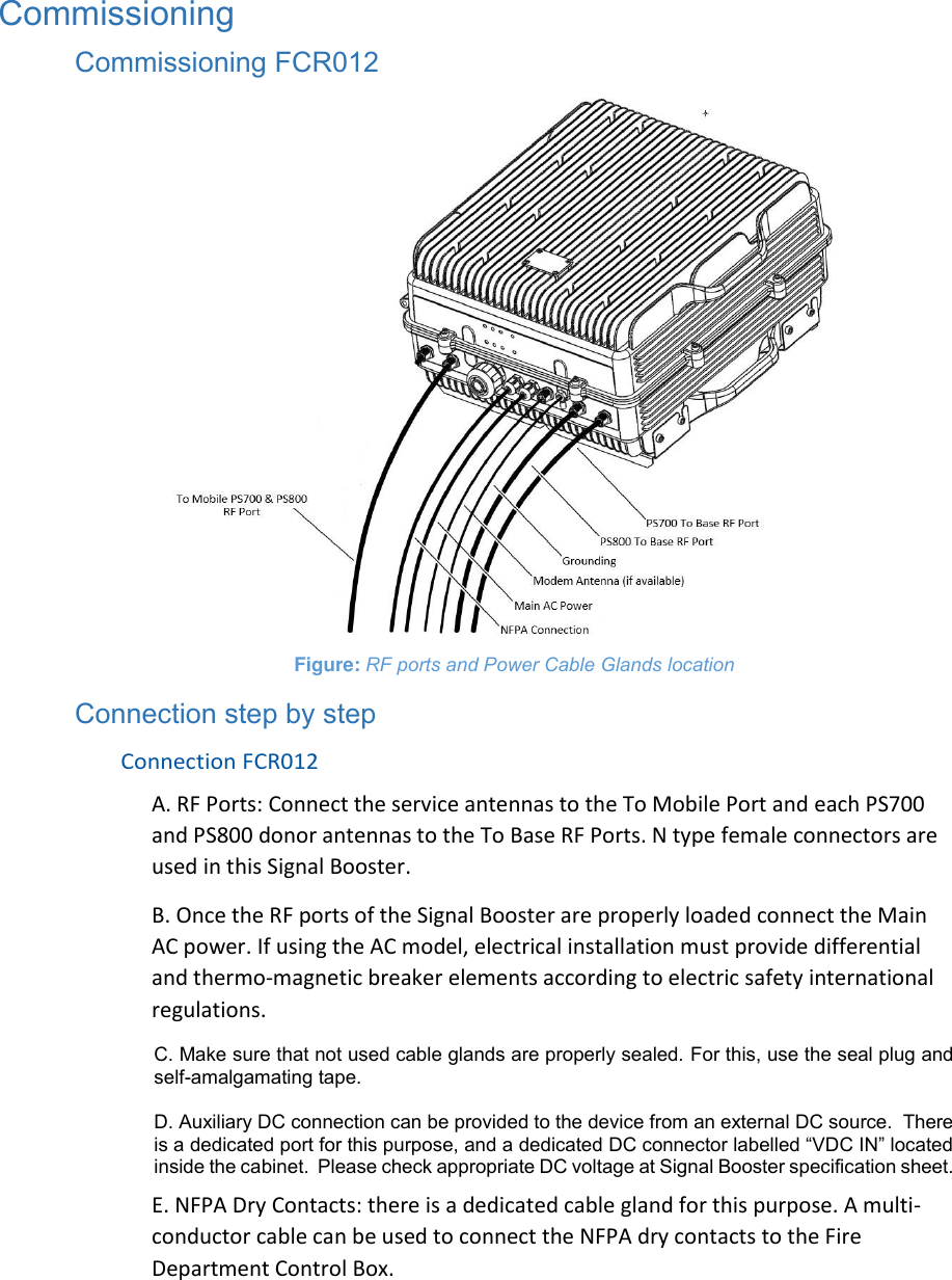 Commissioning Commissioning FCR012  Figure: RF ports and Power Cable Glands location Connection step by step Connection FCR012 A. RF Ports: Connect the service antennas to the To Mobile Port and each PS700 and PS800 donor antennas to the To Base RF Ports. N type female connectors are used in this Signal Booster. B. Once the RF ports of the Signal Booster are properly loaded connect the Main AC power. If using the AC model, electrical installation must provide differential and thermo-magnetic breaker elements according to electric safety international regulations. C. Make sure that not used cable glands are properly sealed. For this, use the seal plug and self-amalgamating tape.   D. Auxiliary DC connection can be provided to the device from an external DC source.  There is a dedicated port for this purpose, and a dedicated DC connector labelled “VDC IN” located inside the cabinet.  Please check appropriate DC voltage at Signal Booster specification sheet.  E. NFPA Dry Contacts: there is a dedicated cable gland for this purpose. A multi-conductor cable can be used to connect the NFPA dry contacts to the Fire Department Control Box.  