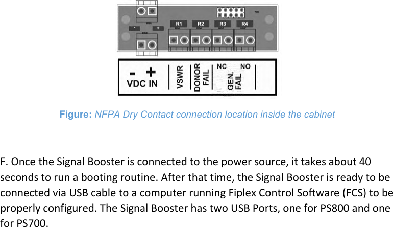  Figure: NFPA Dry Contact connection location inside the cabinet  F. Once the Signal Booster is connected to the power source, it takes about 40 seconds to run a booting routine. After that time, the Signal Booster is ready to be connected via USB cable to a computer running Fiplex Control Software (FCS) to be properly configured. The Signal Booster has two USB Ports, one for PS800 and one for PS700.    