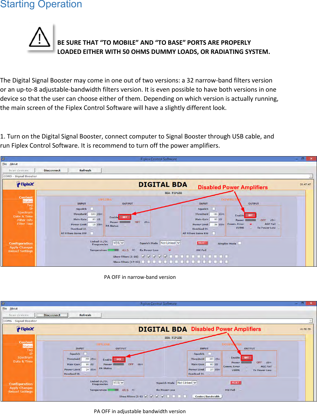 Starting Operation    BE SURE THAT “TO MOBILE” AND “TO BASE” PORTS ARE PROPERLY LOADED EITHER WITH 50 OHMS DUMMY LOADS, OR RADIATING SYSTEM.   The Digital Signal Booster may come in one out of two versions: a 32 narrow-band filters version or an up-to-8 adjustable-bandwidth filters version. It is even possible to have both versions in one device so that the user can choose either of them. Depending on which version is actually running, the main screen of the Fiplex Control Software will have a slightly different look.  1. Turn on the Digital Signal Booster, connect computer to Signal Booster through USB cable, and run Fiplex Control Software. It is recommend to turn off the power amplifiers.   PA OFF in narrow-band version   PA OFF in adjustable bandwidth version  