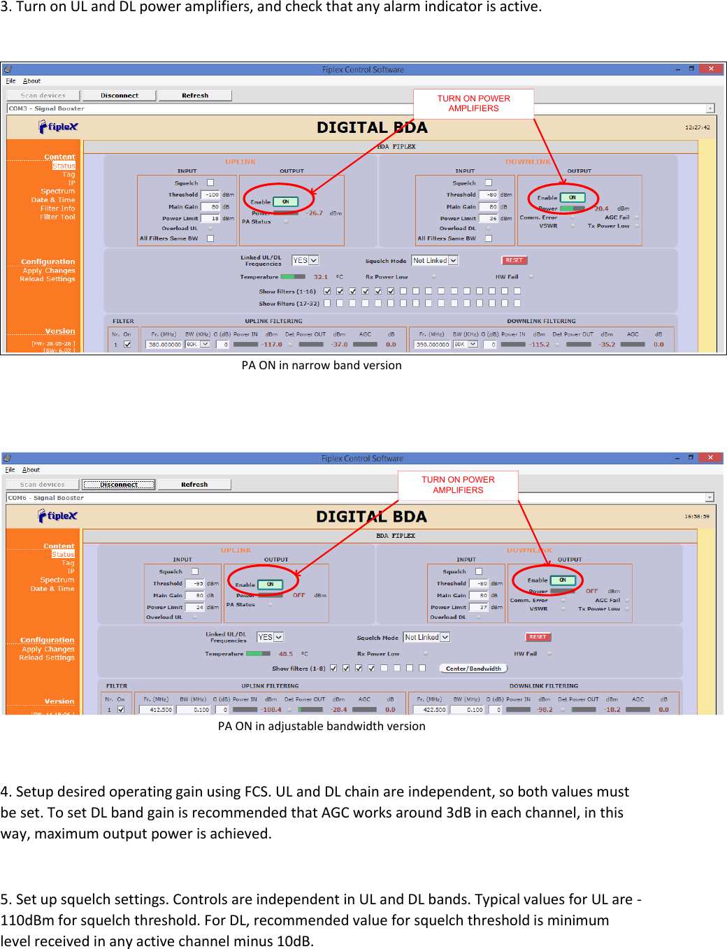 3. Turn on UL and DL power amplifiers, and check that any alarm indicator is active.   TURN ON POWER AMPLIFIERSPA ON in narrow band version   TURN ON POWER AMPLIFIERSPA ON in adjustable bandwidth version  4. Setup desired operating gain using FCS. UL and DL chain are independent, so both values must be set. To set DL band gain is recommended that AGC works around 3dB in each channel, in this way, maximum output power is achieved.   5. Set up squelch settings. Controls are independent in UL and DL bands. Typical values for UL are -110dBm for squelch threshold. For DL, recommended value for squelch threshold is minimum level received in any active channel minus 10dB.   