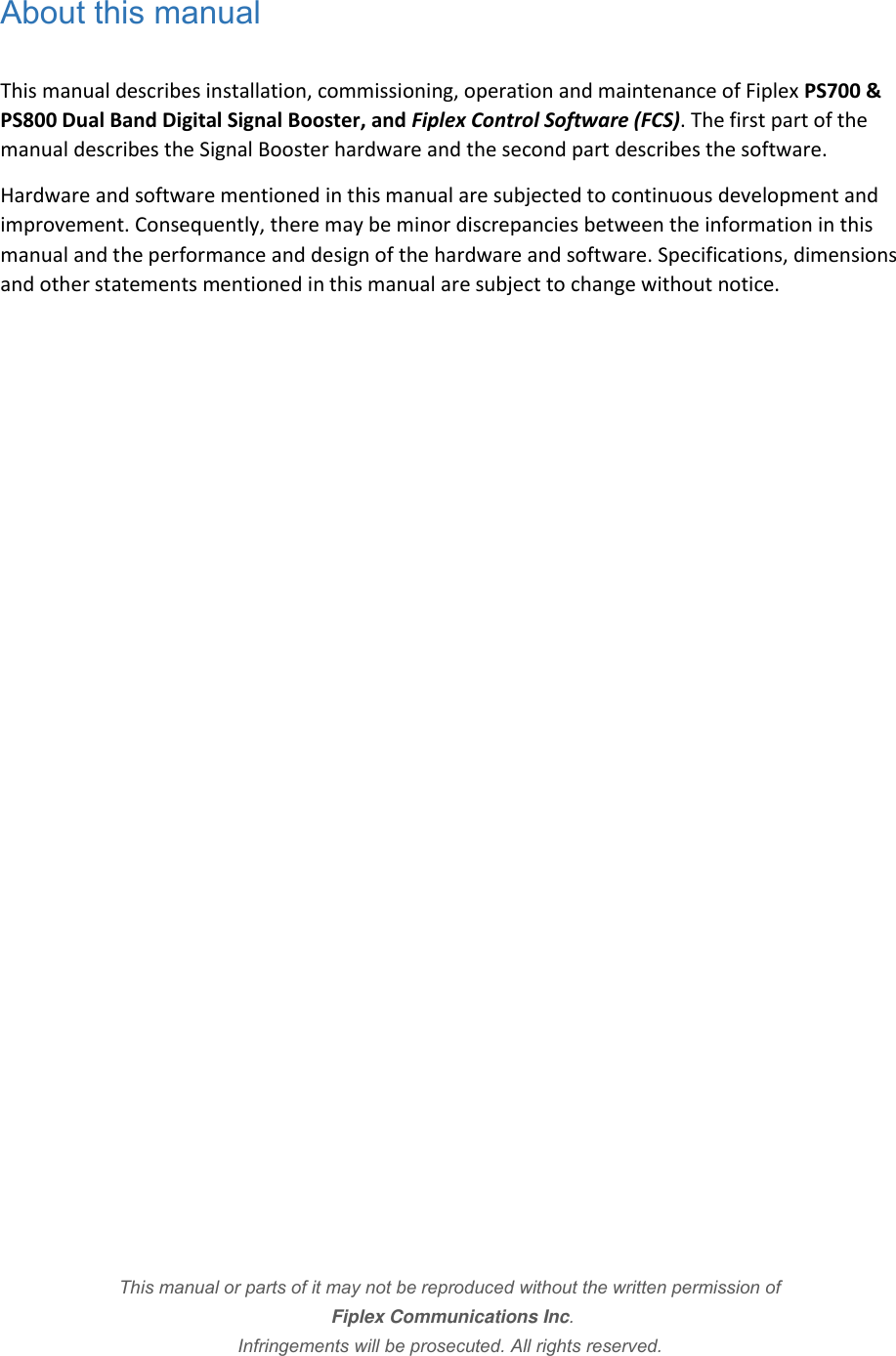 About this manual  This manual describes installation, commissioning, operation and maintenance of Fiplex PS700 &amp; PS800 Dual Band Digital Signal Booster, and Fiplex Control Software (FCS). The first part of the manual describes the Signal Booster hardware and the second part describes the software.  Hardware and software mentioned in this manual are subjected to continuous development and improvement. Consequently, there may be minor discrepancies between the information in this manual and the performance and design of the hardware and software. Specifications, dimensions and other statements mentioned in this manual are subject to change without notice.                      This manual or parts of it may not be reproduced without the written permission of  Fiplex Communications Inc.  Infringements will be prosecuted. All rights reserved.    