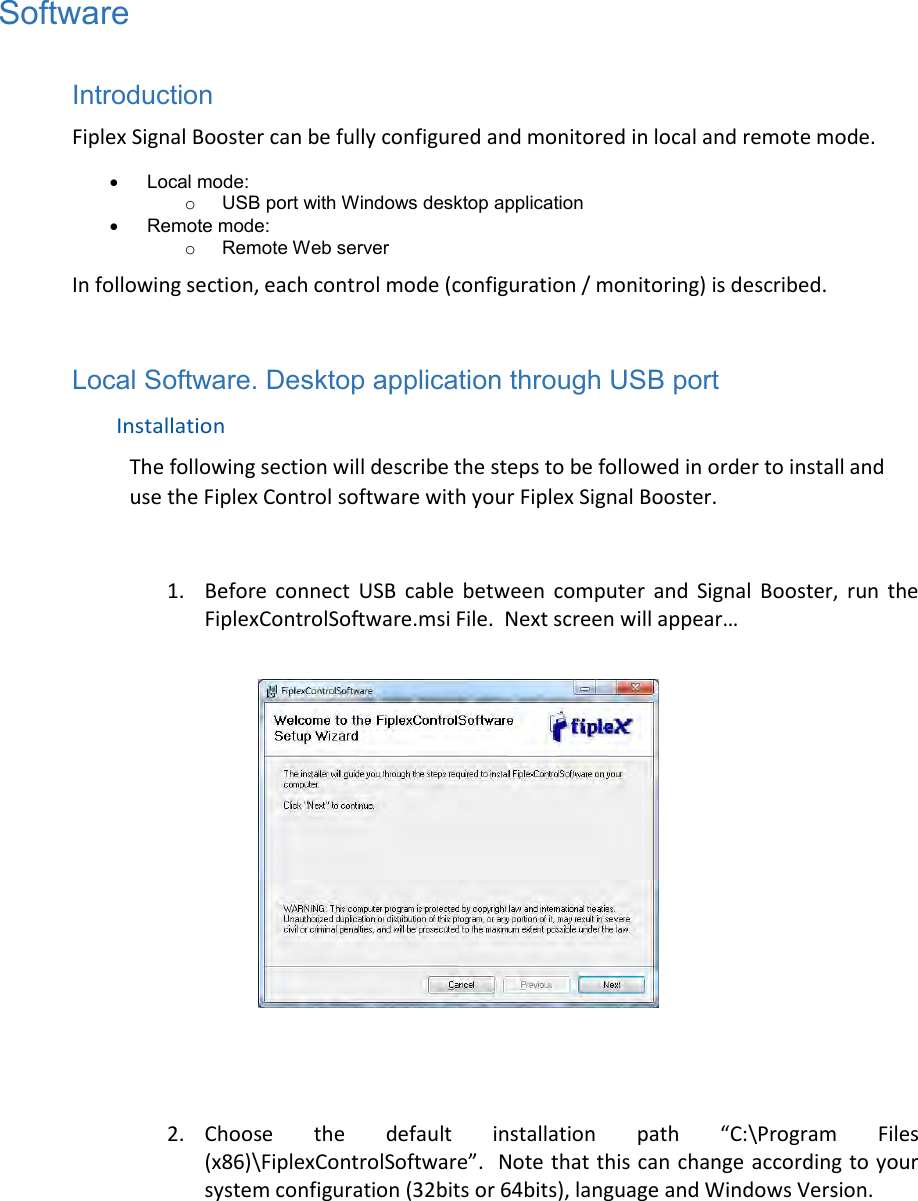 Software  Introduction  Fiplex Signal Booster can be fully configured and monitored in local and remote mode.   Local mode: o  USB port with Windows desktop application   Remote mode: o  Remote Web server In following section, each control mode (configuration / monitoring) is described.  Local Software. Desktop application through USB port  Installation  The following section will describe the steps to be followed in order to install and use the Fiplex Control software with your Fiplex Signal Booster.  1. Before  connect  USB  cable  between  computer  and  Signal  Booster,  run  the FiplexControlSoftware.msi File.  Next screen will appear…      2. Choose  the  default  installation  path  “C:\Program  Files (x86)\FiplexControlSoftware”.  Note that this can change according to your system configuration (32bits or 64bits), language and Windows Version.  