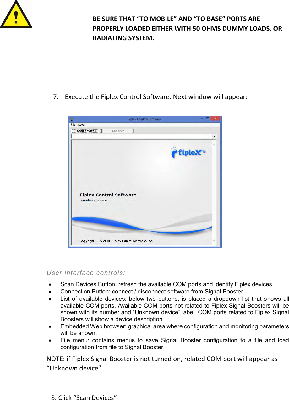   BE SURE THAT “TO MOBILE” AND “TO BASE” PORTS ARE PROPERLY LOADED EITHER WITH 50 OHMS DUMMY LOADS, OR RADIATING SYSTEM.    7. Execute the Fiplex Control Software. Next window will appear:    User interface controls:    Scan Devices Button: refresh the available COM ports and identify Fiplex devices    Connection Button: connect / disconnect software from Signal Booster    List  of  available  devices:  below two  buttons, is  placed  a  dropdown  list that  shows  all available COM ports. Available COM ports not related to Fiplex Signal Boosters will be shown with its number and “Unknown device” label. COM ports related to Fiplex Signal Boosters will show a device description.    Embedded Web browser: graphical area where configuration and monitoring parameters will be shown.    File  menu:  contains  menus  to  save  Signal  Booster  configuration  to  a  file  and  load configuration from file to Signal Booster.  NOTE: if Fiplex Signal Booster is not turned on, related COM port will appear as “Unknown device”   8. Click “Scan Devices”  