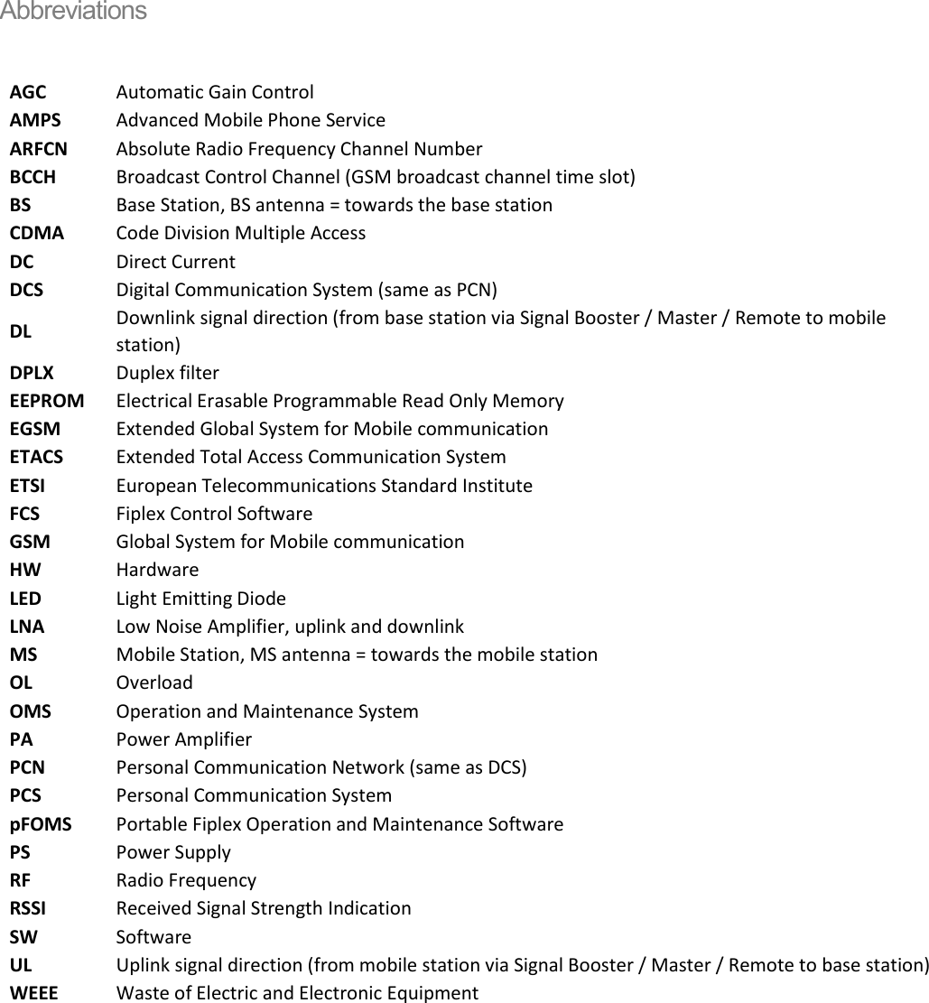 Abbreviations  AGC Automatic Gain Control AMPS Advanced Mobile Phone Service ARFCN Absolute Radio Frequency Channel Number BCCH Broadcast Control Channel (GSM broadcast channel time slot) BS Base Station, BS antenna = towards the base station CDMA Code Division Multiple Access DC Direct Current DCS Digital Communication System (same as PCN) DL Downlink signal direction (from base station via Signal Booster / Master / Remote to mobile station) DPLX Duplex filter EEPROM Electrical Erasable Programmable Read Only Memory EGSM Extended Global System for Mobile communication ETACS Extended Total Access Communication System ETSI European Telecommunications Standard Institute FCS Fiplex Control Software GSM Global System for Mobile communication HW Hardware LED Light Emitting Diode LNA Low Noise Amplifier, uplink and downlink MS Mobile Station, MS antenna = towards the mobile station OL Overload OMS Operation and Maintenance System PA Power Amplifier PCN Personal Communication Network (same as DCS) PCS Personal Communication System pFOMS Portable Fiplex Operation and Maintenance Software PS Power Supply RF Radio Frequency RSSI Received Signal Strength Indication SW Software UL Uplink signal direction (from mobile station via Signal Booster / Master / Remote to base station) WEEE Waste of Electric and Electronic Equipment    